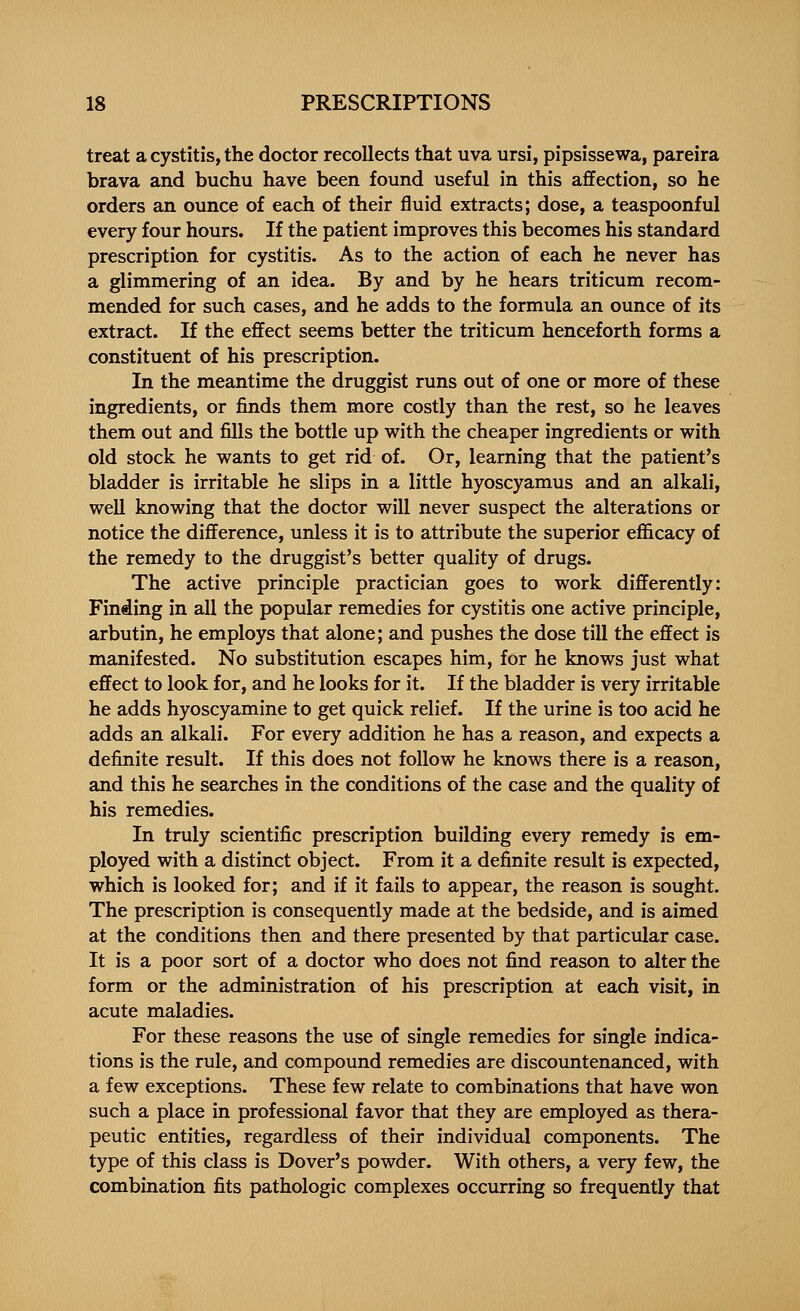 treat a cystitis, the doctor recollects that uva ursi, pipsissewa, pareira brava and buchu have been found useful in this affection, so he orders an ounce of each of their fluid extracts; dose, a teaspoonful every four hours. If the patient improves this becomes his standard prescription for cystitis. As to the action of each he never has a glimmering of an idea. By and by he hears triticum recom- mended for such cases, and he adds to the formula an ounce of its extract. If the effect seems better the triticum henceforth forms a constituent of his prescription. In the meantime the druggist runs out of one or more of these ingredients, or finds them more costly than the rest, so he leaves them out and fills the bottle up with the cheaper ingredients or with old stock he wants to get rid of. Or, learning that the patient's bladder is irritable he slips in a little hyoscyamus and an alkali, well knowing that the doctor will never suspect the alterations or notice the difference, unless it is to attribute the superior efficacy of the remedy to the druggist's better quality of drugs. The active principle practician goes to work differently: Finding in all the popular remedies for cystitis one active principle, arbutin, he employs that alone; and pushes the dose till the effect is manifested. No substitution escapes him, for he knows just what effect to look for, and he looks for it. If the bladder is very irritable he adds hyoscyamine to get quick relief. If the urine is too acid he adds an alkali. For every addition he has a reason, and expects a definite result. If this does not follow he knows there is a reason, and this he searches in the conditions of the case and the quality of his remedies. In truly scientific prescription building every remedy is em- ployed with a distinct object. From it a definite result is expected, which is looked for; and if it fails to appear, the reason is sought. The prescription is consequently made at the bedside, and is aimed at the conditions then and there presented by that particular case. It is a poor sort of a doctor who does not find reason to alter the form or the administration of his prescription at each visit, in acute maladies. For these reasons the use of single remedies for single indica- tions is the rule, and compound remedies are discountenanced, with a few exceptions. These few relate to combinations that have won such a place in professional favor that they are employed as thera- peutic entities, regardless of their individual components. The type of this class is Dover's powder. With others, a very few, the combination fits pathologic complexes occurring so frequently that