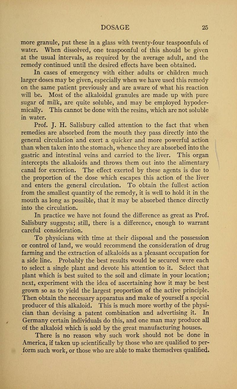 more granule, put these in a glass with twenty-four teaspoonfuls of water. When dissolved, one teaspoonful of this should be given at the usual intervals, as required by the average adult, and the remedy continued until the desired effects have been obtained. In cases of emergency with either adults or children much larger doses may be given, especially when we have used this remedy on the same patient previously and are aware of what his reaction will be. Most of the alkaloidal granules are made up with pure sugar of milk, are quite soluble, and may be employed hypoder- mically. This cannot be done with the resins, which are not soluble in water. Prof. J. H. Salisbury called attention to the fact that when remedies are absorbed from the mouth they pass directly into the general circulation and exert a quicker and more powerful action than when taken into the stom.ach, whence they are absorbed into the gastric and intestinal veins and carried to the liver. This organ intercepts the alkaloids and throws them out into the alimentary canal for excretion. The effect exerted by these agents is due to the proportion of the dose which escapes this action of the liver and enters the general circulation. To obtain the fullest action from the smallest quantity of the remedy, it is well to hold it in the mouth as long as possible, that it may be absorbed thence directly into the circulation. In practice we have not found the difference as great as Prof. Salisbury suggests; still, there is a difference, enough to warrant careful consideration. To physicians with time at their disposal and the possession or control of land, we would recommend the consideration of drug farming and the extraction of alkaloids as a pleasant occupation for a side line. Probably the best results would be secured were each to select a single plant and devote his attention to it. Select that plant which is best suited to the soil and climate in your location; next, experiment with the idea of ascertaining how it may be best grown so as to yield the largest proportion of the active principle. Then obtain the necessary apparatus and make of yourself a special producer of this alkaloid. This is much more worthy of the physi- cian than devising a patent combination and advertising it. In Germany certain individuals do this, and one man may produce all of the alkaloid which is sold by the great manufacturing houses. There is no reason why such work should not be done in America, if taken up scientifically by those who are qualified to per- form such work, or those who are able to make themselves qualified*