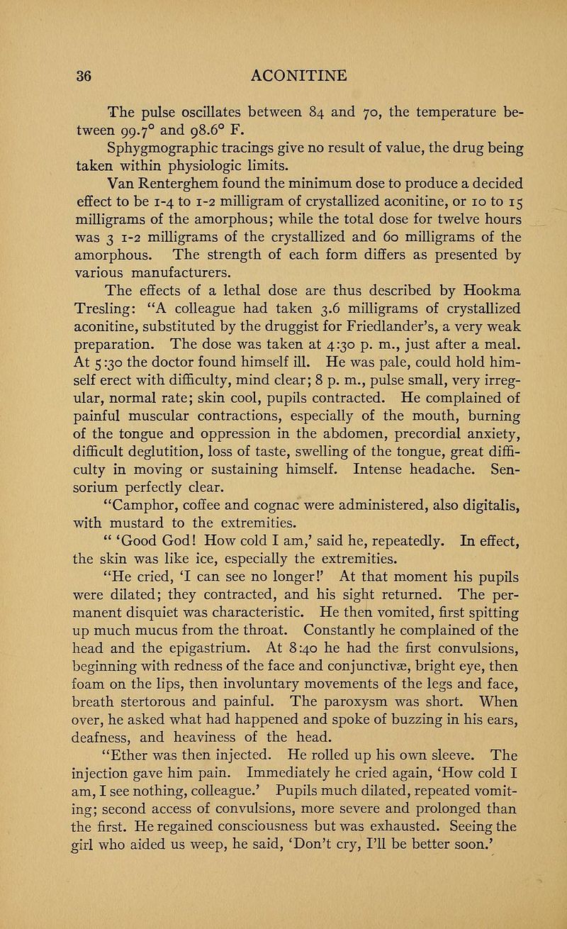 The pulse oscillates between 84 and 70, the temperature be- tween 99.7° and 98.6° F. Sphygmographic tracings give no result of value, the drug being taken within physiologic limits. Van Renterghem found the minimum dose to produce a decided effect to be 1-4 to 1-2 milligram of crystallized aconitine, or 10 to 15 milligrams of the amorphous; while the total dose for twelve hours was 3 1-2 milligrams of the crystallized and 60 milligrams of the amorphous. The strength of each form differs as presented by various manufacturers. The effects of a lethal dose are thus described by Hookma Tresling: A colleague had taken 3.6 milligrams of crystallized aconitine, substituted by the druggist for Friedlander's, a very weak preparation. The dose was taken at 4:30 p. m., just after a meal. At 5130 the doctor found himself ill. He was pale, could hold him- self erect with difficulty, mind clear; 8 p. m., pulse small, very irreg- ular, normal rate; skin cool, pupils contracted. He complained of painful muscular contractions, especially of the mouth, burning of the tongue and oppression in the abdomen, precordial anxiety, difficult deglutition, loss of taste, swelling of the tongue, great diffi- culty in moving or sustaining himself. Intense headache. Sen- sorium perfectly clear. Camphor, coffee and cognac were administered, also digitalis, with mustard to the extremities.  'Good God! How cold I am,' said he, repeatedly. In effect, the skin was like ice, especially the extremities. He cried, T can see no longer!' At that moment his pupils were dilated; they contracted, and his sight returned. The per- manent disquiet was characteristic. He then vomited, first spitting up much mucus from the throat. Constantly he complained of the head and the epigastrium. At 8:40 he had the first convulsions, beginning with redness of the face and conjunctivas, bright eye, then foam on the lips, then involuntary movements of the legs and face, breath stertorous and painful. The paroxysm was short. When over, he asked what had happened and spoke of buzzing in his ears, deafness, and heaviness of the head, Ether was then injected. He rolled up his own sleeve. The injection gave him pain. Immediately he cried again, 'How cold I am, I see nothing, colleague.' Pupils much dilated, repeated vomit- ing; second access of convulsions, more severe and prolonged than the first. He regained consciousness but was exhausted. Seeing the girl who aided us weep, he said, 'Don't cry, I'll be better soon.'