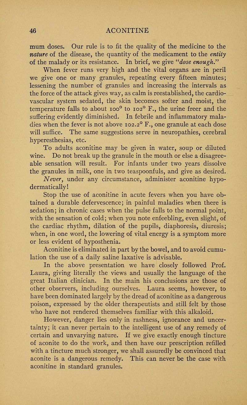 mum doses. Our rule is to fit the quality of the medicine to the nature of the disease, the quantity of the medicament to the entity of the malady or its resistance. In brief, we give ^^dose enough.'' When fever runs very high and the vital organs are in peril we give one or many granules, repeating every fifteen minutes; lessening the number of granules and increasing the intervals as the force of the attack gives way, as calm is reestablished, the cardio- vascular system sedated, the skin becomes softer and moist, the temperature falls to about ioo° to 102° F., the urine freer and the suffering evidently diminished. In febrile and inflammatory mala- dies when the fever is not above 102.2° F., one granule at each dose will suffice. The same suggestions serve in neuropathies, cerebral hyperesthesias, etc. To adults aconitine may be given in water, soup or diluted wine. Do not break up the granule in the mouth or else a disagree- able sensation will result. For infants under two years dissolve the granules in milk, one in two teaspoonfuls, and give as desired. Never, under any circumstance, administer aconitine hypo- dermatically! Stop the use of aconitine in acute fevers when you have ob- tained a durable defervescence; in painful maladies when there is sedation; in chronic cases when the pulse falls to the normal point, with the sensation of cold; when you note enfeebling, even slight, of the cardiac rhythm, dilation of the pupils, diaphoresis, diuresis; when, in one word, the lowering of vital energy is a symptom more or less evident of hyposthenia. Aconitine is eliminated in part by the bowel, and to avoid cumu- lation the use of a daily saline laxative is advisable. In the above presentation we have closely followed Prof. Laura, giving literally the views and usually the language of the great Italian clinician. In the main his conclusions are those of other observers, including ourselves. Laura seems, however, to have been dominated largely by the dread of aconitine as a dangerous poison, expressed by the older therapeutists and still felt by those who have not rendered themselves familiar with this alkaloid. However, danger lies only in rashness, ignorance and uncer- tainty; it can never pertain to the intelligent use of any remedy of certain and unvarying nature. If we give exactly enough tincture of aconite to do the work, and then have our prescription refilled with a tincture much stronger, we shall assuredly be convinced that aconite is a dangerous remedy. This can never be the case with aconitine in standard granules.