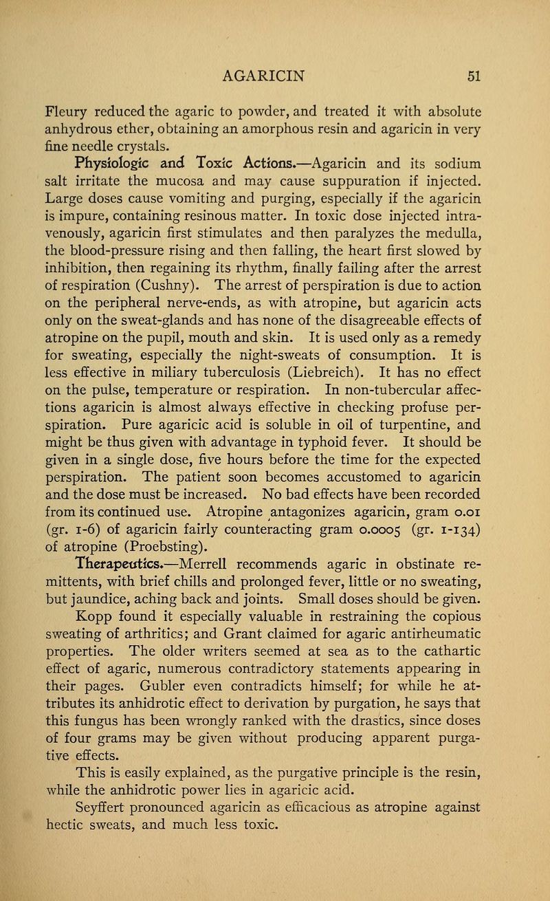 Fleury reduced the agaric to powder, and treated it with absolute anhydrous ether, obtaining an amorphous resin and agaricin in very fine needle crystals. Physiologic and Toxic Actions.—Agaricin and its sodium salt irritate the mucosa and may cause suppuration if injected. Large doses cause vomiting and purging, especially if the agaricin is impure, containing resinous matter. In toxic dose injected intra- venously, agaricin first stimulates and then paralyzes the medulla, the blood-pressure rising and then falling, the heart first slowed by inhibition, then regaining its rhythm, finally failing after the arrest of respiration (Cushny). The arrest of perspiration is due to action on the peripheral nerve-ends, as with atropine, but agaricin acts only on the sweat-glands and has none of the disagreeable effects of atropine on the pupil, mouth and skin. It is used only as a remedy for sweating, especially the night-sweats of consumption. It is less effective in miliary tuberculosis (Liebreich). It has no effect on the pulse, temperature or respiration. In non-tubercular affec- tions agaricin is almost always effective in checking profuse per- spiration. Pure agaricic acid is soluble in oil of turpentine, and might be thus given with advantage in typhoid fever. It should be given in a single dose, five hours before the time for the expected perspiration. The patient soon becomes accustomed to agaricin and the dose must be increased. No bad effects have been recorded from its continued use. Atropine antagonizes agaricin, gram o.oi (gr. 1-6) of agaricin fairly counteracting gram 0.0005 (g^- ^''^34-) of atropine (Proebsting). Therapeutics.—Merrell recommends agaric in obstinate re- mittents, with brief chills and prolonged fever, little or no sweating, but jaundice, aching back and joints. Small doses should be given. Kopp found it especially valuable in restraining the copious sweating of arthritics; and Grant claimed for agaric antirheumatic properties. The older writers seemed at sea as to the cathartic effect of agaric, numerous contradictory statements appearing in their pages. Gubler even contradicts himself; for while he at- tributes its anhidrotic effect to derivation by purgation, he says that this fungus has been wrongly ranked with the drastics, since doses of four grams may be given without producing apparent purga- tive effects. This is easily explained, as the purgative principle is the resin, while the anhidrotic power lies in agaricic acid. Seyffert pronounced agaricin as efficacious as atropine against hectic sweats, and much less toxic.