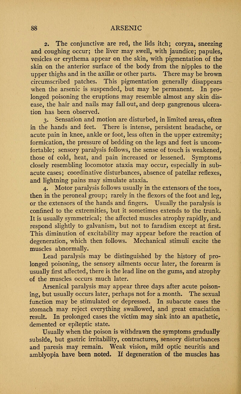 2. The conjunctivae are red, the lids itch; coryza, sneezing and coughing occur; the liver may swell, with jaundice; papules, vesicles or erythema appear on the skin, with pigmentation of the skin on the anterior surface of the body from the nipples to the upper thighs and in the axillae or other parts. There may be brown circumscribed patches. This pigmentation generally disappears when the arsenic is suspended, but may be permanent. In pro- longed poisoning the eruptions may resemble almost any skin dis- ease, the hair and nails may fall out, and deep gangrenous ulcera- tion has been observed. 3. Sensation and motion are disturbed, in limited areas, often in the hands and feet. There is intense, persistent headache, or acute pain in knee, ankle or foot, less often in the upper extremity; formication, the pressure of bedding on the legs and feet is uncom- fortable ; sensory paralysis follows, the sense of touch is weakened, those of cold, heat, and pain increased or lessened. Symptoms closely resembling locomotor ataxia may occur, especially in sub- acute cases; coordinative disturbances, absence of patellar reflexes, and lightning pains may simulate ataxia. 4. Motor paralysis follows usually in the extensors of the toes, then in the peroneal group; rarely in the flexors of the foot and leg, or the extensors of the hands and fingers. Usually the paralysis is confined to the extremities, but it sometimes extends to the trunk. It is usually symmetrical; the affected muscles atrophy rapidly, and respond slightly to galvanism, but not to faradism except at first. This diminution of excitability may appear before the reaction of degeneration, which then follows. Mechanical stimuli excite the muscles abnormally. Lead paralysis may be distinguished by the history of pro- longed poisoning, the sensory ailments occur later, the forearm is usually first affected, there is the lead line on the gums, and atrophy of the muscles occurs much later. Arsenical paralysis may appear three days after acute poison- ing, but usually occurs later, perhaps not for a month. The sexual function may be stimulated or depressed. In subacute cases the stomach may reject everything swallowed, and great emaciation result. In prolonged cases the victim may sink into an apathetic, demented or epileptic state. Usually when the poison is withdrawn the symptoms gradually subside, but gastric irritability, contractures, sensory disturbances and paresis may remain. Weak vision, mild optic neuritis and amblyopia have been noted. If degeneration of the muscles has