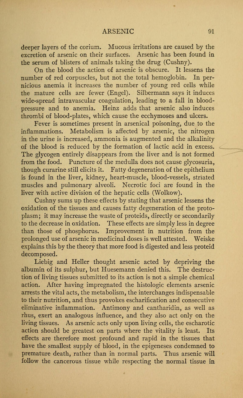 deeper layers of the corium. Mucous irritations are caused by the excretion of arsenic on their surfaces. Arsenic has been found in the serum of blisters of animals taking the drug (Cushny). On the blood the action of arsenic is obscure. It lessens the number of red corpuscles, but not the total hemoglobin. In per- nicious anemia it increases the number of young red cells while the mature cells are fewer (Engel). Silbermann says it induces wide-spread intravascular coagulation, leading to a fall in blood- pressure and to anemia. Heinz adds that arsenic also induces thrombi of blood-plates, which cause the ecchymoses and ulcers. Fever is sometimes present in arsenical poisoning, due to the inflammations. Metabolism is affected by arsenic, the nitrogen in the urine is increased, ammonia is augmented and the alkalinity of the blood is reduced by the formation of lactic acid in excess. The glycogen entirely disappears from the liver and is not formed from the food. Puncture of the medulla does not cause glycosuria, though curarine still elicits it. Fatty degeneration of the epithelium is found in the liver, kidney, heart-muscle, blood-vessels, striated muscles and pulmonary alveoli. Necrotic foci are found in the liver with active division of the hepatic cells (Wolkow). Cushny sums up these effects by stating that arsenic lessens the oxidation of the tissues and causes fatty degeneration of the proto- plasm; it may increase the waste of proteids, directly or secondarily to the decrease in oxidation. These effects are simply less in degree than those of phosphorus. Improvement in nutrition from the prolonged use of arsenic in medicinal doses is well attested. Weiske explains this by the theory that more food is digested and less proteid decomposed. Liebig and Heller thought arsenic acted by depriving the albumin of its sulphur, but Huesemann denied this. The destruc- tion of living tissues submitted to its action is not a simple chemical action. After having impregnated the histologic elements arsenic arrests the vital acts, the metabolism, the interchanges indispensable to their nutrition, and thus provokes escharification and consecutive eliminative inflammation. Antimony and cantharidin, as well as rhus, exert an analogous influence, and they also act only on the living tissues. As arsenic acts only upon living cells, the escharotic action should be greatest on parts where the vitality is least. Its effects are therefore most profound and rapid in the tissues that have the smallest supply of blood, in the epigeneses condemned to premature death, rather than in normal parts. Thus arsenic will follow the cancerous tissue while respecting the normal tissue in