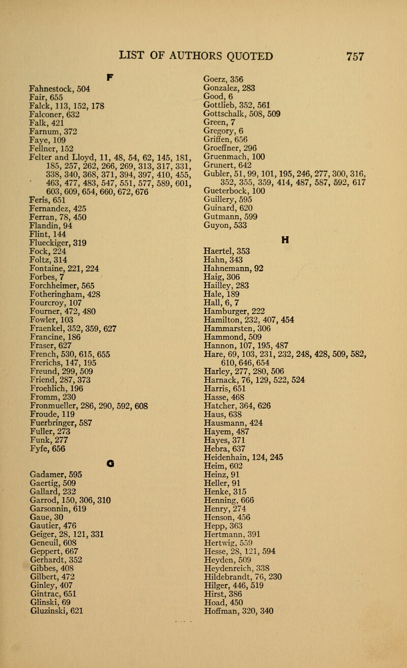 Fahnestock, 504 Fair, 655 Falck, 113, 152, 178 Falconer, 632 Falk, 421 Farnuin, 372 Faye, 109 Fellner, 152 Felter and Lloyd, 11, 48, 54, 62, 145, 181, 185, 257, 262, 266, 269, 313, 317, 331, 338, 340, 368, 371, 394, 397, 410, 455, 463, 477, 483, 547, 551, 577, 589, 601, 603, 609, 654, 660, 672, 676 Feris, 651 Fernandez, 425 Ferran, 78, 450 Flandin, 94 Flint, 144 Flueckiger, 319 Fock, 224 Foltz, 314 Fontaine, 221, 224 Forbes, 7 Forchheimer, 565 Fotheringham, 428 Fourcroy, 107 Foumer, 472, 480 Fowler, 103 Fraenkel, 352, 359, 627 Francine, 186 Fraser, 627 French, 530, 615, 655 Frerichs, 147, 195 Freund,299, 509 Friend, 287, 373 Froehlich, 196 Fromm, 230 Fronmueller, 286, 290, 592, 608 Froude, 119 Fuerbringer, 587 Fuller, 273 Funk,277 Fyfe, 656 Gadamer, 595 Gaertig, 509 Gallard, 232 Garrod, 150, 306, 310 Garsonnin, 619 Gaue, 30 Gautier, 476 Geiger, 28, 121, 331 Geneuil, 608 Geppert, 667 Gerhardt, 352 Gibbes, 408 Gilbert, 472 Ginley, 407 Gintrac, 651 Glinski, 69 Gluzinski, 621 Goerz, 356 Gonzalez, 283 Good, 6 Gottlieb, 352, 561 Gottschalk, 508, 509 Green, 7 Gregory, 6 Griffen, 656 Groeffner, 296 Gruenmach, 100 Grunert, 642 Gubler, 51, 99,101,195, 246, 277, 300, 316, 352, 355, 359, 414, 487, 587, 592, 617 Gueterbock, 100 Guillery, 595 Guinard, 620 Gutmann, 599 Guyon, 533 H Haertel, 353 Hahn, 343 Hahnemann, 92 Haig, 306 Hailley, 283 Hale, 189 Hall, 6, 7 Hamburger, 222 Hamilton, 232, 407, 454 Hammarsten, 306 Hammond, 509 Hannon, 107, 195, 487 Hare, 69, 103, 231, 232, 248, 428, 509, 582, 610,646, 654 Harley, 277, 280, 506 Harnack, 76, 129, 522, 524 Harris, 651 Hasse, 468 Hatcher, 364, 626 Haus, 638 Hausmann, 424 Hayem, 487 Hayes, 371 Hebra, 637 Heidenhain, 124, 245 Heim, 602 Heinz, 91 Heller, 91 Henke, 315 Henning, 666 Henry, 274 Henson, 456 Hepp, 363 Hertmann, 391 Hertwig, 550 Hesse, 28, 121, 594 Heyden, 509 Heydenreich, 338 Hildebrandt, 76, 230 Hilger, 446, 519 Hirst, 386 Hoad, 450 Hoffman, 320, 340