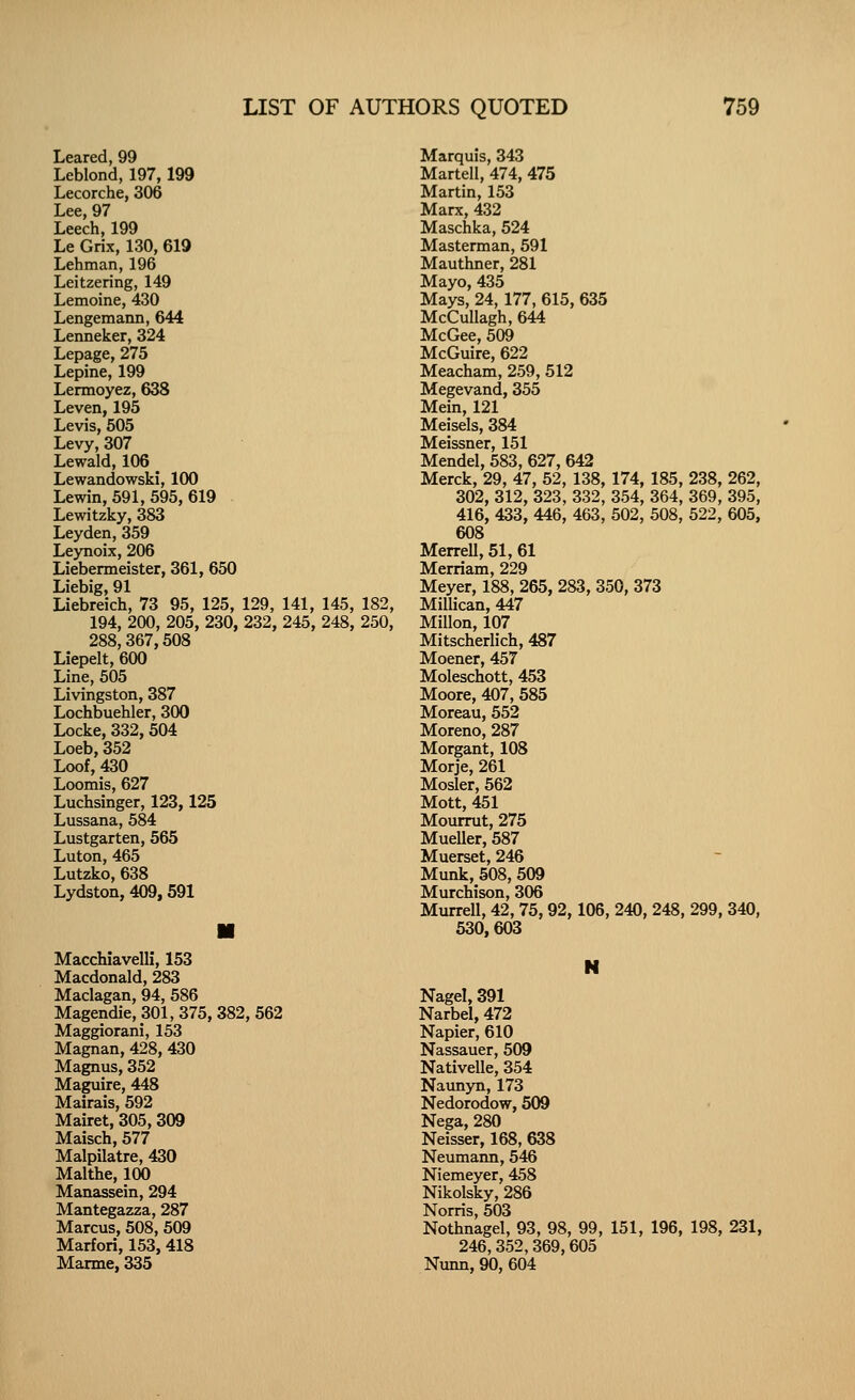 Leared, 99 Leblond, 197,199 Lecorche, 306 Lee, 97 Leech, 199 Le Grix, 130, 619 Lehman, 196 Leitzering, 149 Lemoine, 430 Lengemann, 644 Lenneker, 324 Lepage, 275 Lepine, 199 Lennoyez, 638 Leven, 195 Levis, 505 Levy,307 Lewald, 106 ^ Lewandowski, 100 Lewin, 591, 595, 619 Lewitzky, 383 Leyden, 359 Leynoix, 206 Liebenneister, 361, 650 Liebig, 91 Liebreich, 73 95, 125, 129, 141, 145, 182, 194, 200, 205, 230, 232, 245, 248, 250, 288,367,508 Liepelt, 600 Line, 505 Livingston, 387 Lochbuehler, 300 Locke, 332, 504 Loeb, 352 Loof, 430 Loomis, 627 Luchsinger, 123,125 Lussana, 584 Lustgarten, 565 Luton, 465 Lutzko, 638 Lydston, 409,591 MacchiavelU, 153 Macdonald, 283 Maclagan, 94, 586 Magendie, 301, 375, 382, 562 Maggiorani, 153 Magnan, 428, 430 Magnus, 352 Maguire, 448 Mairais, 592 Mairet, 305, 309 Maisch, 577 Malpilatre, 430 Malthe, 100 Manassein, 294 Mantegazza, 287 Marcus, 508, 509 Marfori, 153,418 Marme, 335 Marquis, 343 Martell, 474, 475 Martin, 153 Marx, 432 Maschka, 524 Masterman, 591 Mauthner, 281 Mayo, 435 Mays, 24, 177, 615, 635 McCullagh, 644 McGee, 509 McGuire, 622 Meacham, 259, 512 Megevand, 355 Mein, 121 Meisels, 384 Meissner, 151 Mendel, 583, 627, 642 Merck, 29, 47, 52, 138, 174, 185, 238, 262, 302, 312, 323, 332, 354, 364, 369, 395, 416, 433, 446, 463, 502, 508, 522, 605, 608 Merrell, 51, 61 Merriam, 229 Meyer, 188, 265, 283, 350, 373 Millican, 447 Millon, 107 Mitscherlich, 487 Moener, 457 Moleschott, 453 Moore, 407, 585 Moreau, 552 Moreno, 287 Morgant, 108 Morje, 261 Mosler, 562 Mott, 451 Mourrut, 275 Mueller, 587 Muerset, 246 Munk, 508, 509 Murchison, 306 Murrell, 42, 75, 92,106, 240, 248, 299, 340, 530,603 Nagel, 391 Narbel, 472 Napier, 610 Nassauer, 509 Nativelle, 354 Naunyn, 173 Nedorodow, 509 Nega, 280 Neisser, 168, 638 Neumann, 546 Niemeyer, 458 Nikolsky, 286 Norris, 503 Nothnagel, 93, 98, 99, 151, 196, 198, 231, 246,352,369,605 Nunn, 90, 604