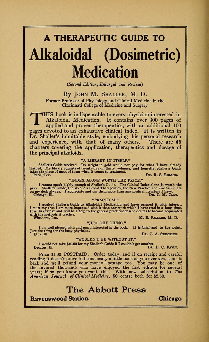 A THERAPEUTIC GUIDE TO Aikaloidal (Dosimetric) Medication {Second Edition, Enlarged and Revised) By John M. Shaller, M. D. Former Professor of Physiology and Clinical Medicine in the Cincinnati College of Medicine and Surgery THIS book is indispensable to every physician interested in Aikaloidal Medication. It contains over 300 pages of applied and proven therapeutics, with an additional 100 pages devoted to an exhaustive clinical index. It is written in Dr. Shaller's inimitable style, embod3dng his personal research and experience, with that of many others. There are 45 chapters covering the application, therapeutics and dosage of the principal alkaloids. A LIBRARY IN ITSELF. Shaller's Guide received. Its weight in gold vould not pay for what I have already learned. My library consists of twenty-five or thirty volumes, and honestly, Shaller's Guide takes the place of most of them when it comes to treatment. Paris, Tex. Dr. R. S. Roiand. INDEX ALONE WORTH THE PRICE. I cannot speak highly enough of Shaller's Guide. The Clinical Index alone is worth the price. Shaller's Guide, the W-A Aikaloidal Therapeutics, the New Practice and The Clinic are on my desk always. I appreciate and use them more than any medical literature I have. Chicago, 111. Dr. C. M. Clay. PRACTICAL. I received Shaller's Guide to Aikaloidal Medication and have perused it with interest. I must say that I am more impressed with it than any work which I have read in a long time. It is PRACTICAL and will be a help to the general practitioner who desires to become acqmainted with the methods it teaches. Winsboro, Tex. M. B. Pauaso, M. D. JUST THE THING. I am well pleased with and much interested in the book. It is brief and to the point. Just the thing for the busy physician. Etna, 111. Dr. C. A. Siriceler. WOULDN'T BE WITHOUT IT. I would not take SIOXX) for my Shaller's Guide if I couldn't get another. Decatur, 111. Dr. D. C. Bawy. Price $1.00 POSTPAID. Order today, and if on receipt and careful reading it doesn't prove to be as meaty a little book as you ever saw, send it back and we'll refund your money—^postage too. You may be one of the favored thousands who have enjoyed the first edition for several years; if so you know you want this. With new subscription to The American Journal of Clinical Medicine, 50 cents; both for $2.50. The Abbott Press Ravenswood Station Chica^^o