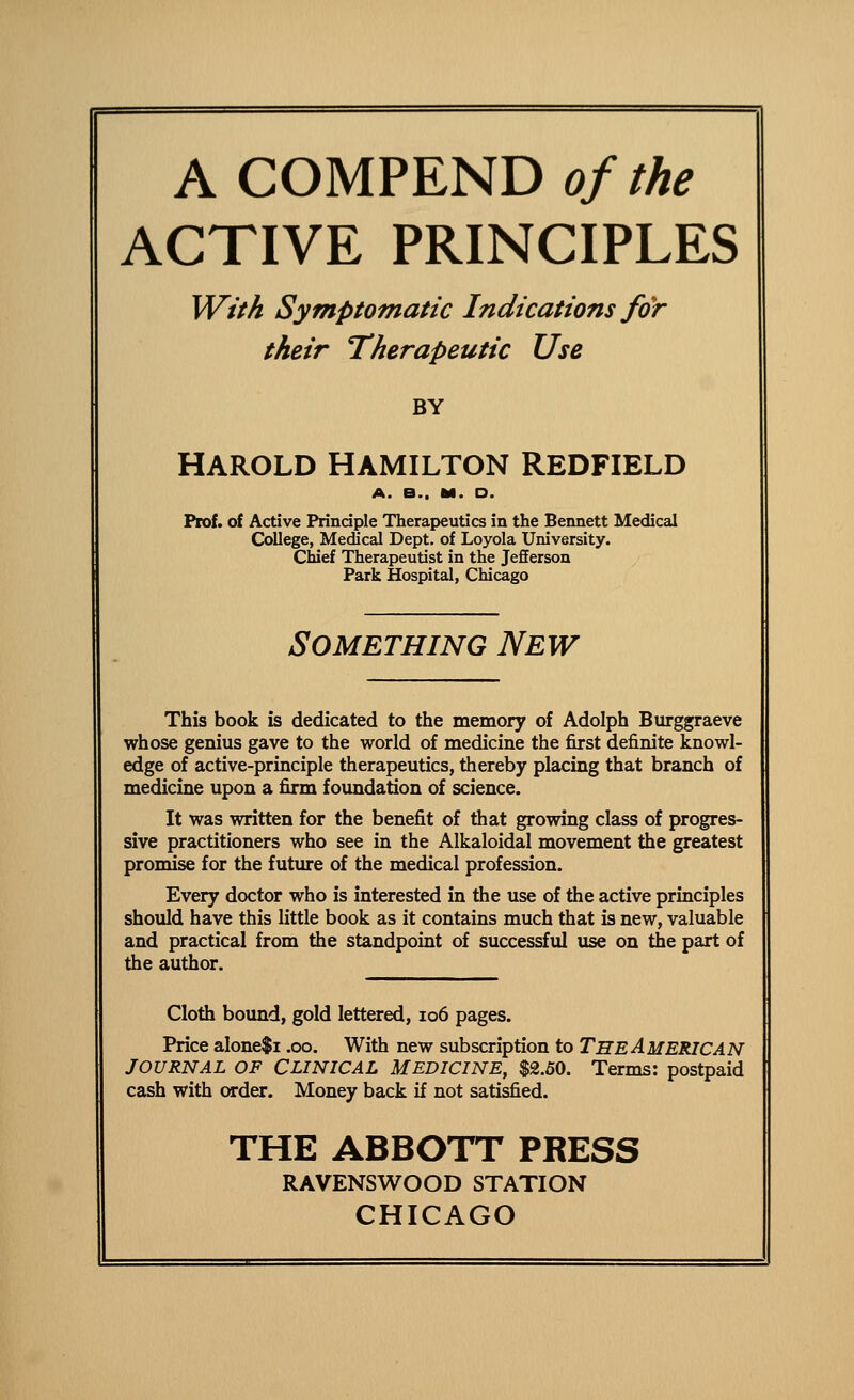 A COMPEND of the ACTIVE PRINCIPLES With Symptomatic Indications for their Therapeutic Use BY HAROLD HAMILTON REDFIELD A. B.. M. D. Prof, of Active Principle Therapeutics in the Bennett Medical College, Medical Dept. of Loyola University. Chief Therapeutist in the Jefferson Park Hospital, Chicago Something New This book is dedicated to the memory of Adolph Burggraeve whose genius gave to the world of medicine the first definite knowl- edge of active-principle therapeutics, thereby placing that branch of medicine upon a firm foundation of science. It was written for the benefit of that growing class of progres- sive practitioners who see in the Alkaloidal movement the greatest promise for the future of the medical profession. Every doctor who is interested in the use of the active principles should have this little book as it contains much that is new, valuable and practical from the standpoint of successfid use on the part of the author. Cloth boimd, gold lettered, io6 pages. Price alone$i .00. With new subscription to THE AMERICAN JOURNAL OF CLINICAL MEDICINE, $2.50. Terms: postpaid cash with order. Money back if not satisfied. THE ABBOTT PRESS RAVENSWOOD STATION