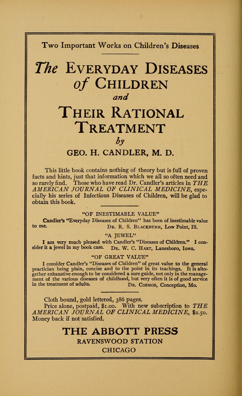 Two Important Works on Children's Diseases The Everyday Diseases of Children and Their Rational Treatment by GEO. H. CANDLER. M. D. This little book contains nothing of theory but is full of proven facts and hints, just that information which we all so often need and so rarely find. Those who have read Dr. Candler's articles in THE AMERICAN JOURNAL OF CLINICAL MEDICINE, espe- cially his series of Infectious Diseases of Children, will be glad to obtain this book. OF INESTIMABLE VALUE Candler's Everyday Diseases of Children has been of inestimable value to >ne« Dr. R. S. Blackburn, Low Point, III. A JEWEL I am very much pleased with Candler's Diseases of Children. I con- sider it a jewel in my book case. Dr. W. C. Hart, Lanesboro, Iowa. OF GREAT VALUE I consider Candler's Diseases of Children of great value to the general practician being plain, concise and to the point in its teachings. It is alto- gether exhaustive enough to be considered a sure guide, not only in the manage- ment of the various diseases of childhood, but very often it is of good service in the treatment of adults. Dr. Cosmos, Conception, Mo. Cloth bound, gold lettered, 386 pages. Price alone, postpaid, $1.00. With new subscription to THE AMERICAN JOURNAL OF CLINICAL MEDICINE, $2.50. Money back if not satisfied. THE ABBOTT PRESS RAVENSWOOD STATION
