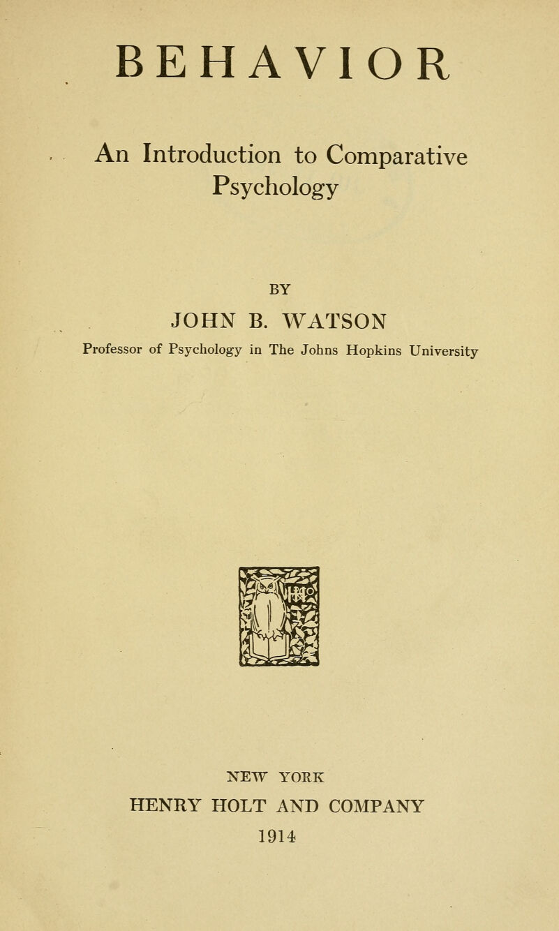 BEHAVIOR An Introduction to Comparative Psychology BY JOHN B. WATSON Professor of Psychology in The Johns Hopkins University NEW YOEK HENRY HOLT AND COMPANY 1914