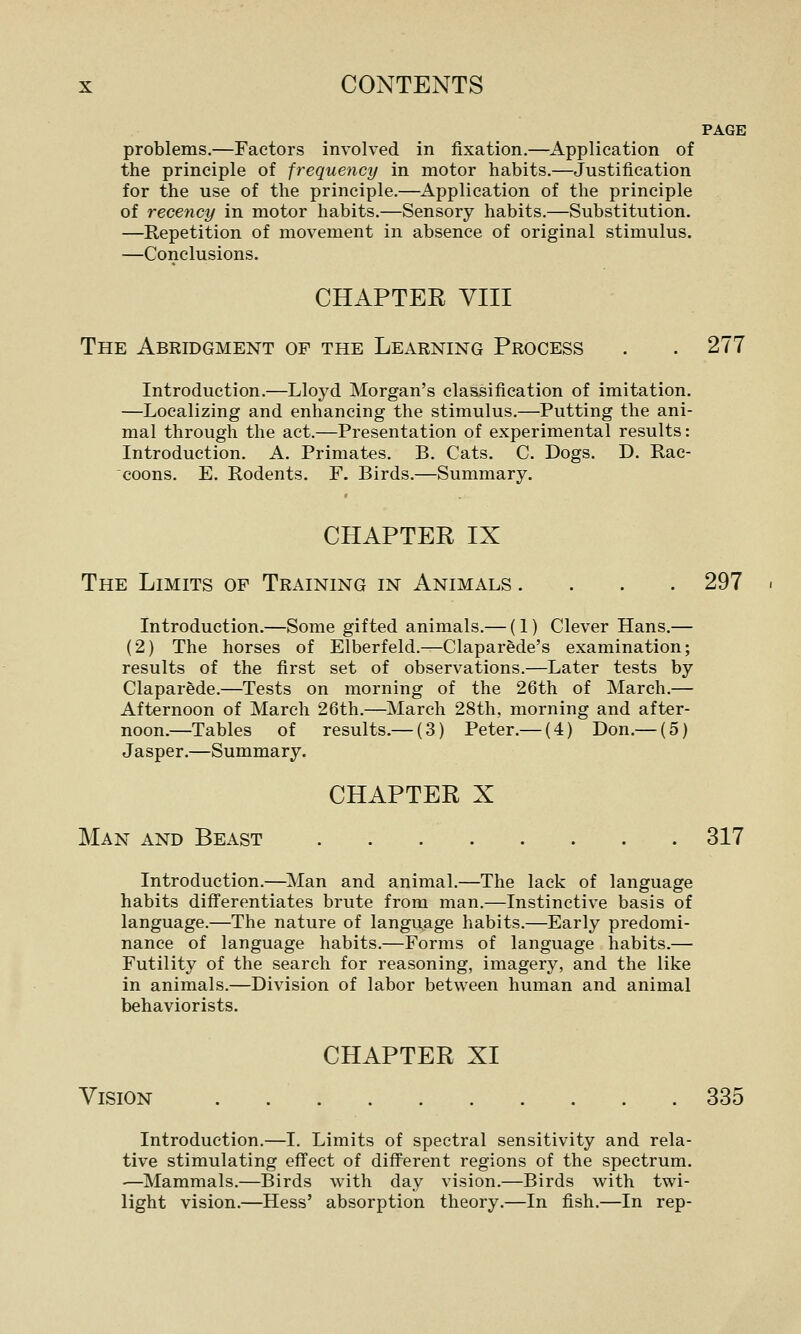 PAGE problems.—Factors involved in fixation.—^Application of the principle of frequency in motor habits.—Justification for the use of the principle.—^Application of the principle of recency in motor habits.—Sensory habits.—Substitution. —Repetition of movement in absence of original stimulus. —Conclusions. CHAPTER VIII The Abridgment of the Learning Process . . 277 Introduction.—Lloyd Morgan's clasisification of imitation, —Localizing and enhancing the stimulus.—Putting the ani- mal through the act.—Presentation of experimental results: Introduction. A. Primates. B. Cats. C. Dogs. D. Rac- coons. E, Rodents. F. Birds.—Summary. CHAPTER IX The Limits of Training in Animals .... 297 Introduction.—Some gifted animals.— (1) Clever Hans.— (2) The horses of Elberfeld.—Claparede's examination; results of the first set of observations.—Later tests by Claparede.—Tests on morning of the 26th of March.— Afternoon of March 26th.—March 28th, morning and after- noon.—Tables of results.— (3) Peter.— (4) Don.— (5) Jasper.—Summary. CHAPTER X Man and Beast 317 Introduction.—^Man and animal.—The lack of language habits differentiates brute from man.—Instinctive basis of language.—The nature of language habits.—Early predomi- nance of language habits.—Forms of language habits.— Futility of the search for reasoning, imagery, and the like in animals.—Division of labor between human and animal behaviorists. CHAPTER XI Vision 335 Introduction.—I. Limits of spectral sensitivity and rela- tive stimulating effect of different regions of the spectrum. ■—Mammals.—Birds with day vision.—Birds with twi- light vision.—Hess' absorption theory.—In fish.—In rep-