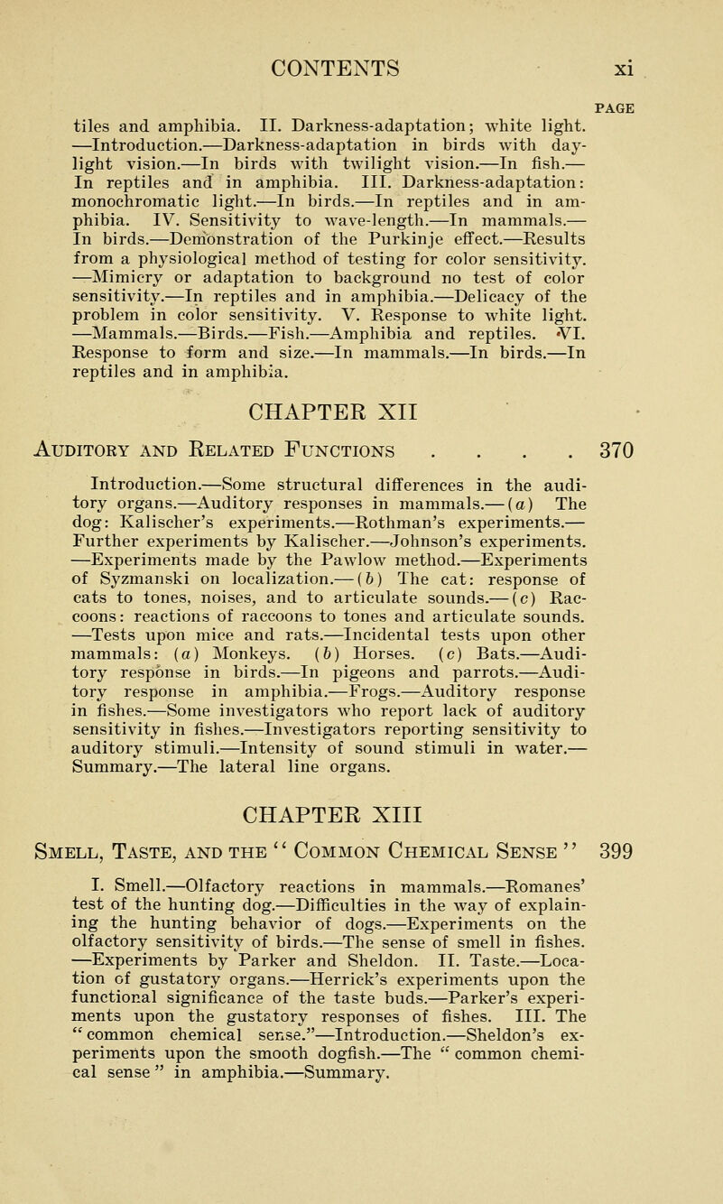 PAGE tiles and amphibia. II. Darkness-adaptation; white light. —Introduction.—Darkness-adaptation in birds with day- light vision.—In birds with twilight vision.—In fish.— In reptiles and in amphibia. III. Darkness-adaptation: monochromatic light.—In birds.—In reptiles and in am- phibia. IV. Sensitivity to wave-length.—In mammals.— In birds.—Denibnstration of the Purkinje effect.—Results from a physiological method of testing for color sensitivity. —Mimicry or adaptation to background no test of color sensitivity.—In reptiles and in amphibia.—Delicacy of the problem in color sensitivity. V. Response to white light. —Mammals.—Birds.—Fish.—Amphibia and reptiles. 'VI. Response to form and size.—In mammals.—In birds.—In reptiles and in amphibia. CHAPTER XII Auditory and Eelated Functions .... 370 Introduction.—Some structural differences in the audi- tory organs.—Auditory responses in mammals.— (a) The dog: Kalischer's experiments.—Rothman's experiments.— Further experiments by Kalischer.—Johnson's experiments. —Experiments made by the Pawlow method.—Experiments of Syzmanski on localization.— (6) The cat: response of cats to tones, noises, and to articulate sounds.— (c) Rac- coons: reactions of raccoons to tones and articulate sounds. —Tests upon mice and rats.—Incidental tests upon other mammals: (a) Monkeys. (6) Horses, (c) Bats.—Audi- tory response in birds.—In pigeons and parrots.—Audi- tory response in amphibia.—Frogs.—Auditory response in fishes.—Some investigators who report lack of auditory sensitivity in fishes.^Investigators reporting sensitivity to auditory stimuli.—Intensity of sound stimuli in water.— Summary.—The lateral line organs. CHAPTER XIII Smell, Taste, and the  Common Chemical Sense  399 I. Smell.—Olfactory reactions in mammals.—Romanes' test of the hunting dog.—Difficulties in the way of explain- ing the hunting behavior of dogs.—Experiments on the olfactory sensitivity of birds.—The sense of smell in fishes. —Experiments by Parker and Sheldon. II. Taste.—^Loca- tion of gustatory organs.—Herrick's experiments upon the functional significance of the taste buds.—Parker's experi- ments upon the gustatory responses of fishes. III. The  common chemical sense.—Introduction.—Sheldon's ex- periments upon the smooth dogfish.—The  common chemi- cal sense  in amphibia.—Summary.