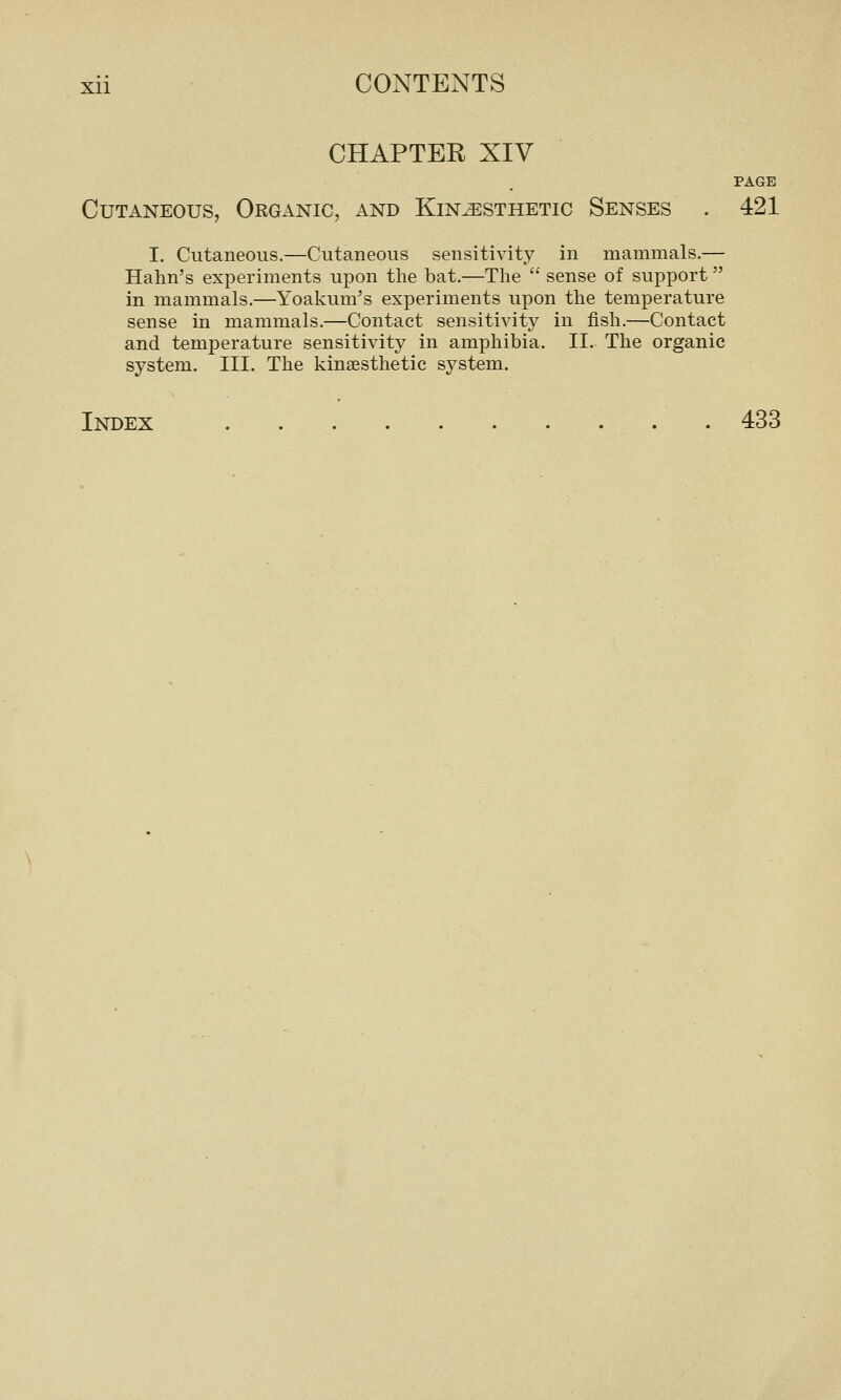 CHAPTER XIV PAGE Cutaneous, Organic, and Kinesthetic Senses . 421 I. Cutaneous.—Cutaneous sensitivity in mammals.— Halm's experiments upon the bat.—The  sense of support in mammals.—Yoakum's experiments upon the temperature sense in mammals.—Contact sensitivity in fish.—Contact and temperature sensitivity in amphibia, II. The organic system. III. The kinsesthetic system. Index 433