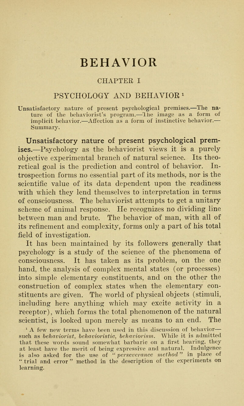 CHAPTER I PSYCHOLOGY AND BEHAVIOR ^ Unsatisfactory nature of present psychological premises.—The na- ture of the behaviorist's program.—Ihe image as a form of implicit behavior.—Affection as a form of instinctive behavior.— Summary. Unsatisfactory nature of present psychological prem- ises.—Psychology as the behaviorist views it is a purely objective experimental branch of natural science. Its theo- retical goal is the prediction and control of behavior. In- trospection forms no essential part of its methods, nor is the scientific value of its data dependent upon the readiness with which they lend themselves to interpretation in terms of consciousness. The behaviorist attempts to get a unitary scheme of animal response. He recognizes no dividing line between man and brute. The behavior of man, with all of its refinement and complexity, forms only a part of his total field of investigation. It has been maintained by its followers generally that psychology is a study of the science of the phenomena of consciousness. It has taken as its problem, on the one hand, the analysis of complex mental states (or processes) into simple elementary constituents, and on the other the construction of complex states when the elementary con- stituents are given. The world of physical objects (stimuli, including here anything which may excite activity in a receptor), which forms the total phenomenon of the natural scientist, is looked upon merely as means to an end. The ^ A few new terms have been used in this discussion of behavior— such as heJiaviorist, hehavioristic, heJiaiHorism. While it is admitted that these words sound somewhat barbaric on a first hearing, they at least have the merit of being expressive and natural. _ Indulgence is also asked for the use of  perseverance method in place of  trial and error  method in the description of the experiments on learning.