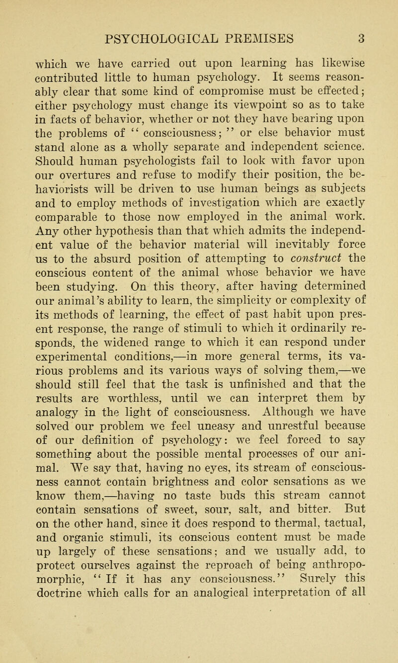 which we have carried out upon learning has likewise contributed little to human psychology. It seems reason- ably clear that some kind of compromise must be effected; either psychology must change its viewpoint so as to take in facts of behavior, whether or not they have bearing upon the problems of  consciousness;  or else behavior must stand alone as a wholly separate and independent science. Should human psychologists fail to look with favor upon our overtures and refuse to modify their position, the be- haviorists will be driven to use human beings as subjects and to employ methods of investigation which are exactly comparable to those now employed in the animal work. Any other hypothesis than that which admits the independ- ent value of the behavior material will inevitably force us to the absurd position of attempting to construct the conscious content of the animal whose behavior we have been studying. On this theory, after having determined our animal's ability to learn, the simplicity or complexity of its methods of learning, the effect of past habit upon pres- ent response, the range of stimuli to which it ordinarily re- sponds, the widened range to which it can respond under experimental conditions,—in more general terms, its va- rious problems and its various ways of solving them,—we should still feel that the task is unfinished and that the results are worthless, until we can interpret them by analogy in the light of consciousness. Although we have solved our problem we feel uneasy and unrestful because of our definition of psychology: we feel forced to say something about the possible mental processes of our ani- mal. We say that, having no eyes, its stream of conscious- ness cannot contain brightness and color sensations as we know them,—^having no taste buds this stream cannot contain sensations of sweet, sour, salt, and bitter. But on the other hand, since it does respond to thermal, tactual, and organic stimuli, its conscious content must be made up largely of these sensations; and we usually add, to protect ourselves against the reproach of being anthropo- morphic, If it has any consciousness. Surely this doctrine which calls for an analogical interpretation of all
