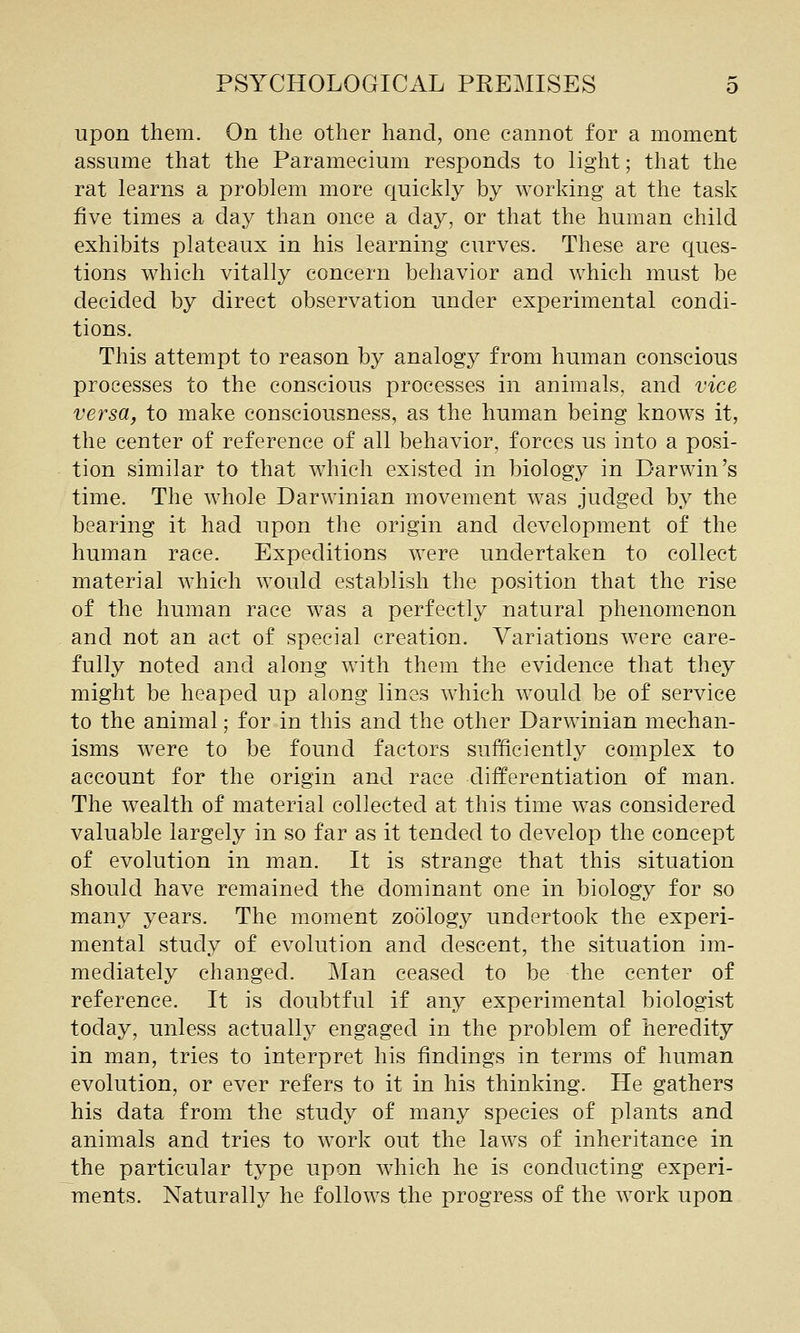 upon them. On the other hand, one cannot for a moment assume that the Paramecium responds to light; that the rat learns a problem more quickly by working at the task five times a day than once a day, or that the human child exhibits plateaux in his learning curves. These are ques- tions which vitally concern behavior and which must be decided by direct observation under experimental condi- tions. This attempt to reason by analogy from human conscious processes to the conscious processes in animals, and vice versa, to make consciousness, as the human being knows it, the center of reference of all behavior, forces us into a posi- tion similar to that which existed in biology in Darwin's time. The whole Darwinian movement was judged by the bearing it had upon the origin and development of the human race. Expeditions were undertaken to collect material which would establish the position that the rise of the human race was a perfectly natural phenomenon and not an act of special creation. Variations were care- fully noted and along with them the evidence that they might be heaped up along lines which would be of service to the animal; for in this and the other Darwinian mechan- isms were to be found factors sufficiently complex to account for the origin and race differentiation of man. The wealth of material collected at this time was considered valuable largely in so far as it tended to develop the concept of evolution in man. It is strange that this situation should have remained the dominant one in biology for so many years. The moment zoology undertook the experi- mental study of evolution and descent, the situation im- mediately changed. Man ceased to be the center of reference. It is doubtful if any experimental biologist today, unless actually engaged in the problem of heredity in man, tries to interpret his findings in terms of human evolution, or ever refers to it in his thinking. He gathers his data from the study of many species of plants and animals and tries to work out the laws of inheritance in the particular type upon which he is conducting experi- ments. Naturally he follows the progress of the work upon