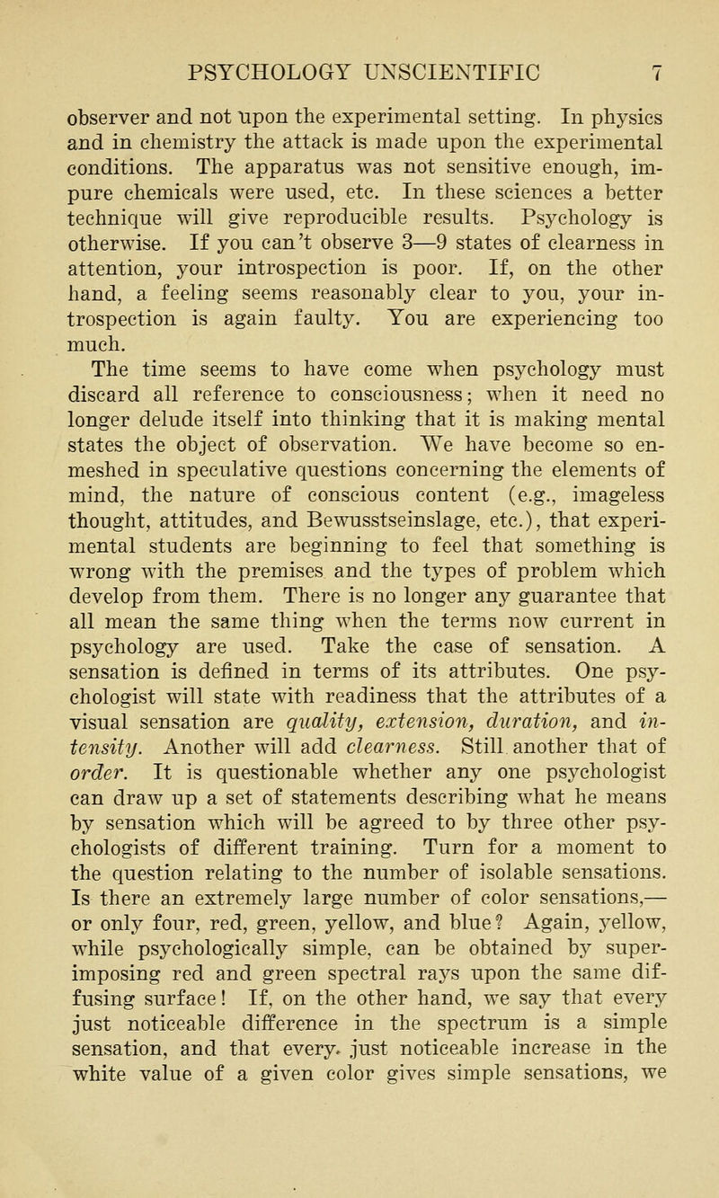 observer and not tipon the experimental setting. In physics and in chemistry the attack is made upon the experimental conditions. The apparatus was not sensitive enough, im- pure chemicals were used, etc. In these sciences a better technique will give reproducible results. Psychology is otherwise. If you can't observe 3—9 states of clearness in attention, your introspection is poor. If, on the other hand, a feeling seems reasonably clear to you, your in- trospection is again faulty. You are experiencing too much. The time seems to have come when psychology must discard all reference to consciousness; when it need no longer delude itself into thinking that it is making mental states the object of observation. We have become so en- meshed in speculative cjuestions concerning the elements of mind, the nature of conscious content (e.g., imageless thought, attitudes, and Bewusstseinslage, etc.), that experi- mental students are beginning to feel that something is wrong with the premises and the types of problem which develop from them. There is no longer any guarantee that all mean the same thing when the terms now current in psychology are used. Take the case of sensation. A sensation is defined in terms of its attributes. One psy- chologist will state with readiness that the attributes of a visual sensation are quality^ extension, duration, and in- tensity. Another will add clearness. Still another that of order. It is questionable whether any one psychologist can draw up a set of statements describing what he means by sensation which will be agreed to by three other psy- chologists of different training. Turn for a moment to the question relating to the number of isolable sensations. Is there an extremely large number of color sensations,— or only four, red, green, yellow, and blue? Again, yellow, while psychologically simple, can be obtained by super- imposing red and green spectral rays upon the same dif- fusing surface! If, on the other hand, we say that every just noticeable difference in the spectrum is a simple sensation, and that every, just noticeable increase in the white value of a given color gives simple sensations, we