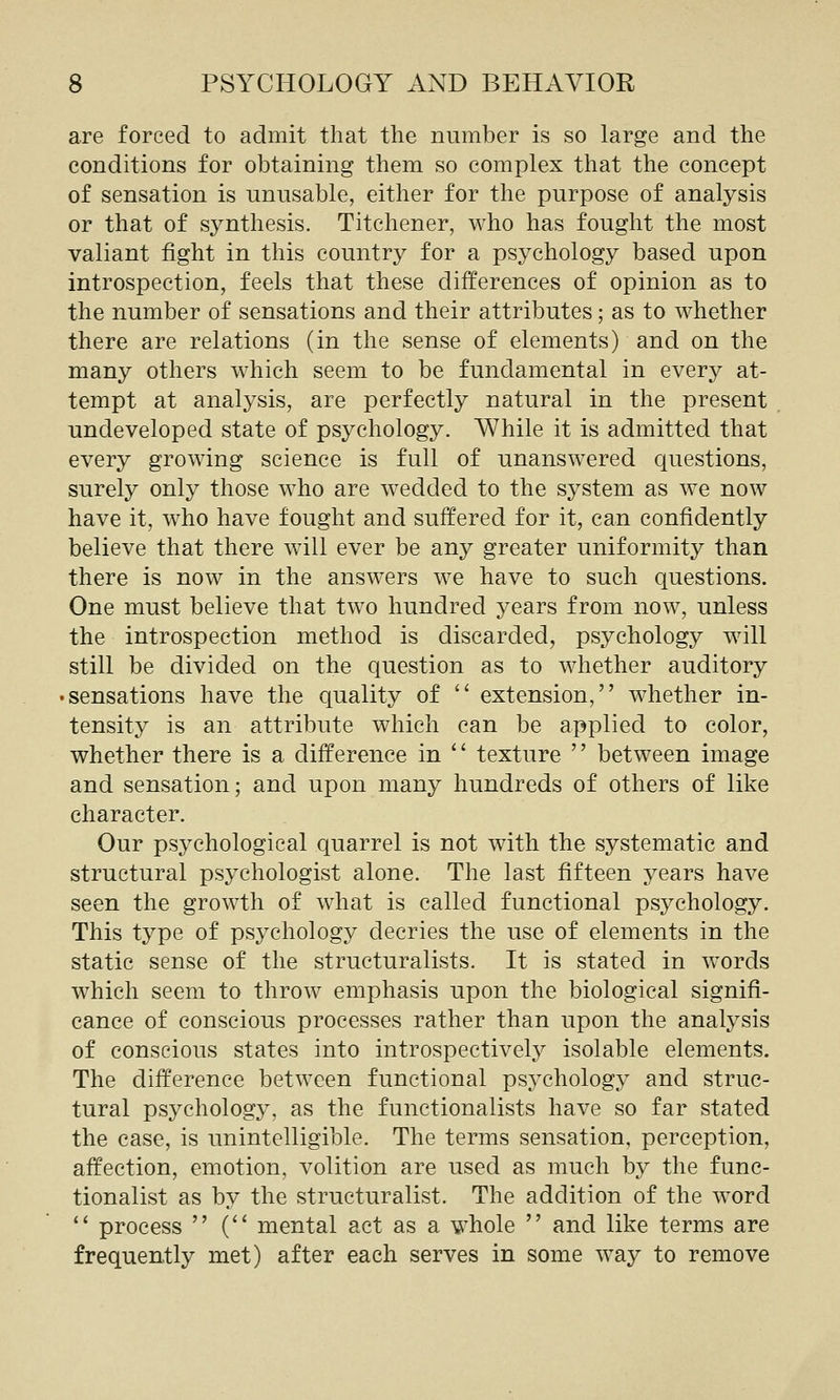 are forced to admit that the number is so large and the conditions for obtaining them so complex that the concept of sensation is unusable, either for the purpose of analysis or that of synthesis. Titchener, who has fought the most valiant fight in this country for a psychology based upon introspection, feels that these differences of opinion as to the number of sensations and their attributes; as to whether there are relations (in the sense of elements) and on the many others which seem to be fundamental in every at- tempt at analysis, are perfectly natural in the present undeveloped state of psychology. While it is admitted that every growing science is full of unanswered questions, surely only those who are wedded to the system as we now have it, who have fought and suffered for it, can confidently believe that there will ever be any greater uniformity than there is now in the answers we have to such questions. One must believe that two hundred years from now, unless the introspection method is discarded, psychology will still be divided on the question as to whether auditory 'Sensations have the quality of  extension, whether in- tensity is an attribute which can be applied to color, whether there is a difference in '' texture '' between image and sensation; and upon many hundreds of others of like character. Our psychological quarrel is not with the systematic and structural psychologist alone. The last fifteen years have seen the growth of what is called functional psychology. This type of psychology decries the use of elements in the static sense of the structuralists. It is stated in words which seem to throw emphasis upon the biological signifi- cance of conscious processes rather than upon the analysis of conscious states into introspectively isolable elements. The difference between functional psychology and struc- tural psychology, as the functionalists have so far stated the case, is unintelligible. The terms sensation, perception, affection, emotion, volition are used as much by the func- tionalist as by the structuralist. The addition of the word  process  ( mental act as a whole  and like terms are frequently met) after each serves in some way to remove