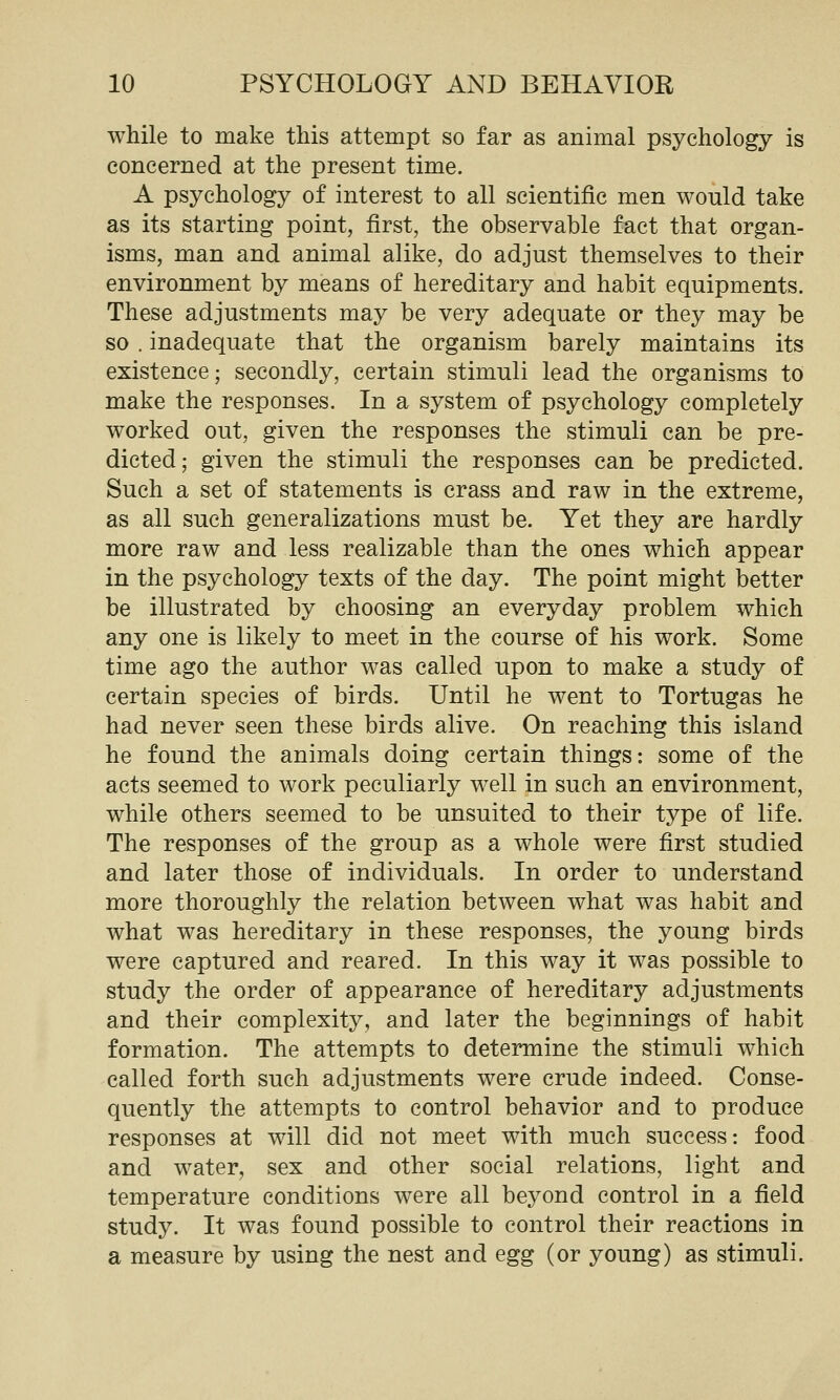 while to make this attempt so far as animal psychology is concerned at the present time. A psychology of interest to all scientific men would take as its starting point, first, the observable fact that organ- isms, man and animal alike, do adjust themselves to their environment by means of hereditary and habit equipments. These adjustments may be very adequate or they may be so . inadequate that the organism barely maintains its existence; secondly, certain stimuli lead the organisms to make the responses. In a system of psychology completely worked out, given the responses the stimuli can be pre- dicted; given the stimuli the responses can be predicted. Such a set of statements is crass and raw in the extreme, as all such generalizations must be. Yet they are hardly more raw and less realizable than the ones which appear in the psychology texts of the day. The point might better be illustrated by choosing an everyday problem which any one is likely to meet in the course of his work. Some time ago the author was called upon to make a study of certain species of birds. Until he went to Tortugas he had never seen these birds alive. On reaching this island he found the animals doing certain things: some of the acts seemed to work peculiarly well in such an environment, while others seemed to be unsuited to their type of life. The responses of the group as a whole were first studied and later those of individuals. In order to understand more thoroughly the relation between what was habit and what was hereditary in these responses, the young birds were captured and reared. In this way it was possible to study the order of appearance of hereditary adjustments and their complexity, and later the beginnings of habit formation. The attempts to determine the stimuli which called forth such adjustments were crude indeed. Conse- quently the attempts to control behavior and to produce responses at will did not meet with much success: food and water, sex and other social relations, light and temperature conditions w^ere all beyond control in a field study. It was found possible to control their reactions in a measure by using the nest and egg (or young) as stimuli.