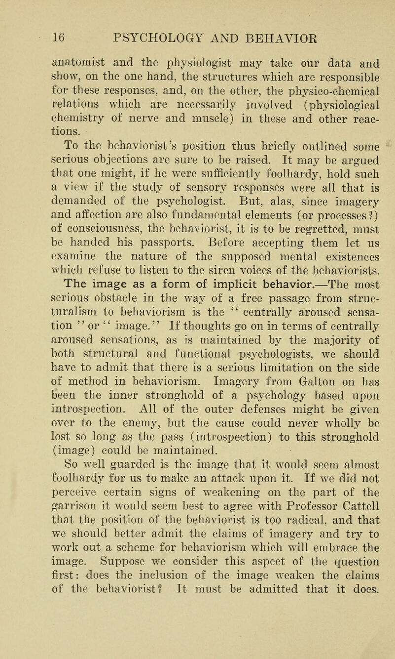 anatomist and the physiologist may take our data and show, on the one hand, the structures which are responsible for these responses, and, on the other, the physico-chemical relations which are necessarily involveci (physiological chemistry of nerve and muscle) in these and other reac- tions. To the behaviorist's position thus briefly outlined some serious objections are sure to be raised. It may be argued that one might, if he were sufficiently foolhardy, hold such a view if the study of sensory responses were all that is demanded of the psychologist. But, alas, since imagery and affection are also fundamental elements (or processes?) of consciousness, the behaviorist, it is to be regretted, must be handed his passports. Before accepting them let us examine the nature of the supposed mental existences which refuse to listen to the siren voices of the behaviorists. The image as a form of implicit behavior.—The most serious obstacle in the way of a free passage from struc- turalism to behaviorism is the '' centrally aroused sensa- tion  or '' image. If thoughts go on in terms of centrally aroused sensations, as is maintained by the majority of both structural and functional psychologists, we should have to admit that there is a serious limitation on the side of method in behaviorism. Imagery from Galton on has been the inner stronghold of a psychology based upon introspection. All of the outer defenses might be given over to the enemy, but the cause could never wholly be lost so long as the pass (introspection) to this stronghold (image) could be maintained. So well guarded is the image that it would seem almost foolhardy for us to make an attack upon it. If we did not perceive certain signs of weakening on the part of the garrison it would seem best to agree with Professor Cattell that the position of the behaviorist is too radical, and that we should better admit the claims of imagery and try to work out a scheme for behaviorism which will embrace the image. Suppose we consider this aspect of the question first: does the inclusion of the image weaken the claims of the behaviorist? It must be admitted that it does.