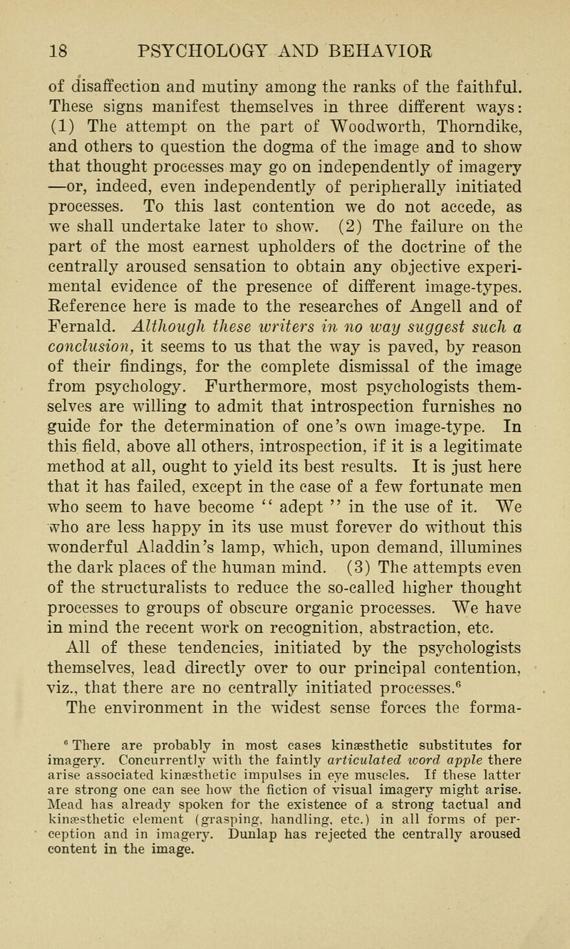 of disaffection and mutiny among the ranks of the faithful. These signs manifest themselves in three different ways: (1) The attempt on the part of Woodworth, Thorndike, and others to question the dogma of the image and to show that thought processes may go on independently of imagery —or, indeed, even independently of peripherally initiated processes. To this last contention we do not accede, as we shall undertake later to show. (2) The failure on the part of the most earnest upholders of the doctrine of the centrally aroused sensation to obtain any objective experi- mental evidence of the presence of different image-types. Reference here is made to the researches of Angell and of Fernald. Although these ivriters in no way suggest such a conclusion, it seems to us that the way is paved, by reason of their findings, for the complete dismissal of the image from psychology. Furthermore, most psychologists them- selves are willing to admit that introspection furnishes no guide for the determination of one's own image-type. In this field, above all others, introspection, if it is a legitimate method at all, ought to yield its best results. It is just here that it has failed, except in the case of a few fortunate men who seem to have become  adept  in the use of it. We who are less happy in its use must forever do without this wonderful Aladdin's lamp, which, upon demand, illumines the dark places of the human mind. (3) The attempts even of the structuralists to reduce the so-called higher thought processes to groups of obscure organic processes. We have in mind the recent work on recognition, abstraction, etc. All of these tendencies, initiated by the psychologists themselves, lead directly over to our principal contention, viz., that there are no centrally initiated processes.® The environment in the widest sense forces the forma- ® There are probably in most eases kinaesthetic substitutes for imagery. Concurrently with the faintly articulated word apple there arise associated kinsesthetic impulses in eye muscles. If these latter are strong one can see how the fiction of visual imagery might arise. Mead has already spoken for the existence of a strong tactual and kinpesthetic element (grasping, handling, etc.) in all forms of per- ception and in imagery. Dunlap has rejected the centrally aroused content in the image.
