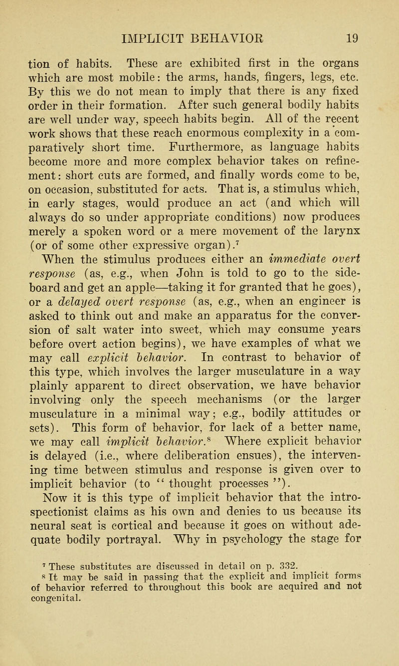 tion of habits. These are exhibited first in the organs which are most mobile: the arms, hands, fingers, legs, etc. By this we do not mean to imply that there is any fixed order in their formation. After such general bodily habits are well under way, speech habits begin. All of the recent work shows that these reach enormous complexity in a com- paratively short time. Furthermore, as language habits become more and more complex behavior takes on refine- ment : short cuts are formed, and finally words come to be, on occasion, substituted for acts. That is, a stimulus which, in early stages, would produce an act (and which will always do so under appropriate conditions) now produces merely a spoken word or a mere movement of the larynx (or of some other expressive organ).'^ When the stimulus produces either an immediate overt response (as, e.g., when John is told to go to the side- board and get an apple—taking it for granted that he goes), or a delayed overt response (as, e.g., when an engineer is asked to think out and make an apparatus for the conver- sion of salt water into sweet, which may consume years before overt action begins), we have examples of what we may call explicit behavior. In contrast to behavior of this type, which involves the larger musculature in a way plainly apparent to direct observation, we have behavior involving only the speech mechanisms (or the larger musculature in a minimal way; e.g., bodily attitudes or sets). This form of behavior, for lack of a better name, we may call implicit behavior.^ Where explicit behavior is delayed (i.e., where deliberation ensues), the interven- ing time between stimulus and response is given over to implicit behavior (to  thought processes ). Now it is this type of implicit behavior that the intro- spectionist claims as his own and denies to us because its neural seat is cortical and because it goes on without ade- quate bodily portrayal. Why in psychology the stage for ' These substitutes are discussed in detail on p. 332. 8 It may be said in passing that the explicit and implicit forms of behavior referred to throughout this book are acquired and not congenital.