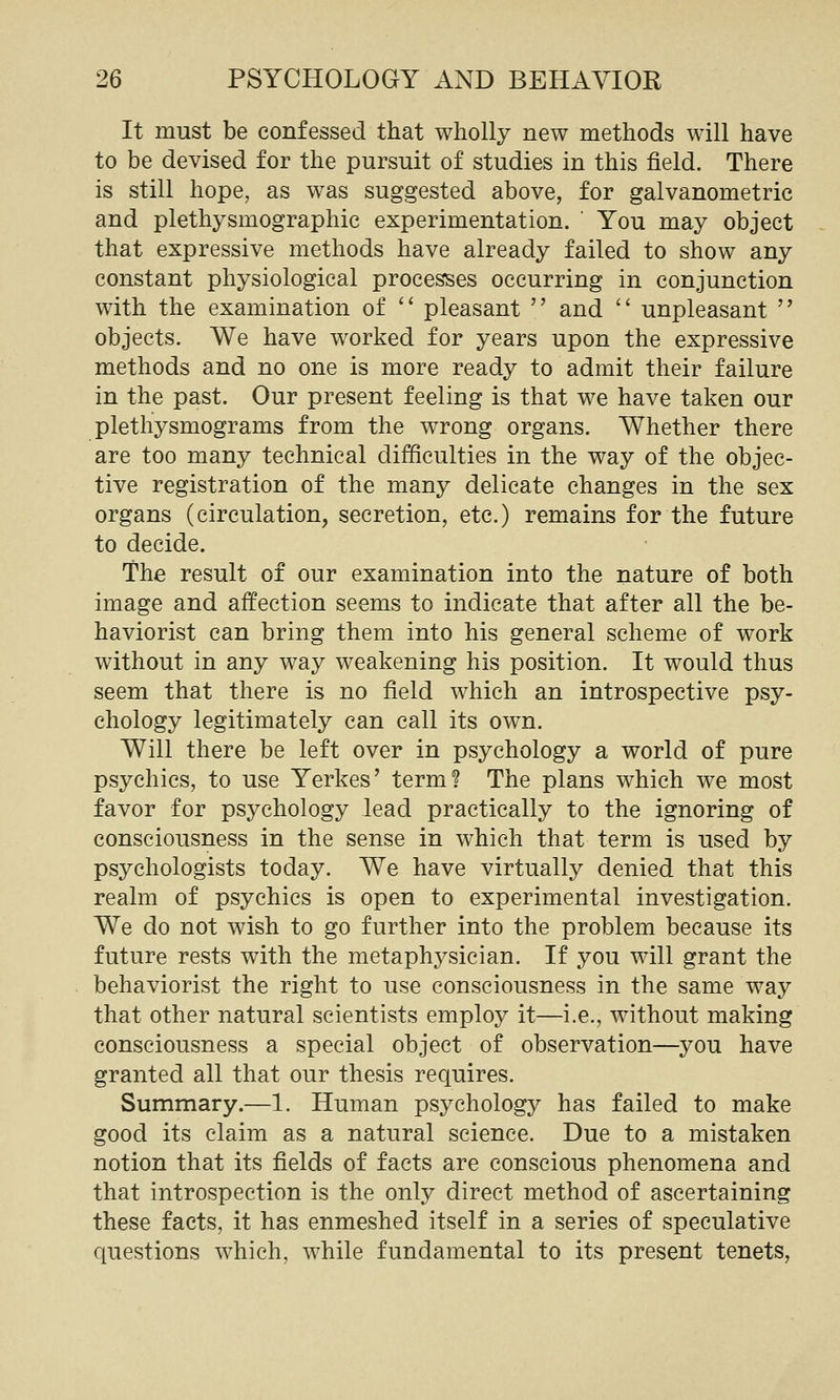 It must be confessed that wholly new methods will have to be devised for the pursuit of studies in this field. There is still hope, as was suggested above, for galvanometrie and plethysmographic experimentation. You may object that expressive methods have already failed to show any constant physiological processes occurring in conjunction with the examination of '' pleasant  and  unpleasant  objects. We have worked for years upon the expressive methods and no one is more ready to admit their failure in the past. Our present feeling is that we have taken our plethysmograms from the wrong organs. Whether there are too many technical difficulties in the way of the objec- tive registration of the many delicate changes in the sex organs (circulation, secretion, etc.) remains for the future to decide. The result of our examination into the nature of both image and affection seems to indicate that after all the be- haviorist can bring them into his general scheme of work without in any way weakening his position. It would thus seem that there is no field which an introspective psy- chology legitimately can call its own. Will there be left over in psychology a world of pure psychics, to use Yerkes' term? The plans which we most favor for psychology lead practically to the ignoring of consciousness in the sense in which that term is used by psychologists today. We have virtually denied that this realm of psychics is open to experimental investigation. We do not wish to go further into the problem because its future rests with the metaphysician. If you will grant the behaviorist the right to use consciousness in the same way that other natural scientists employ it—i.e., without making consciousness a special object of observation—you have granted all that our thesis requires. Summary.—1. Human psychology has failed to make good its claim as a natural science. Due to a mistaken notion that its fields of facts are conscious phenomena and that introspection is the only direct method of ascertaining these facts, it has enmeshed itself in a series of speculative questions which, while fundamental to its present tenets,