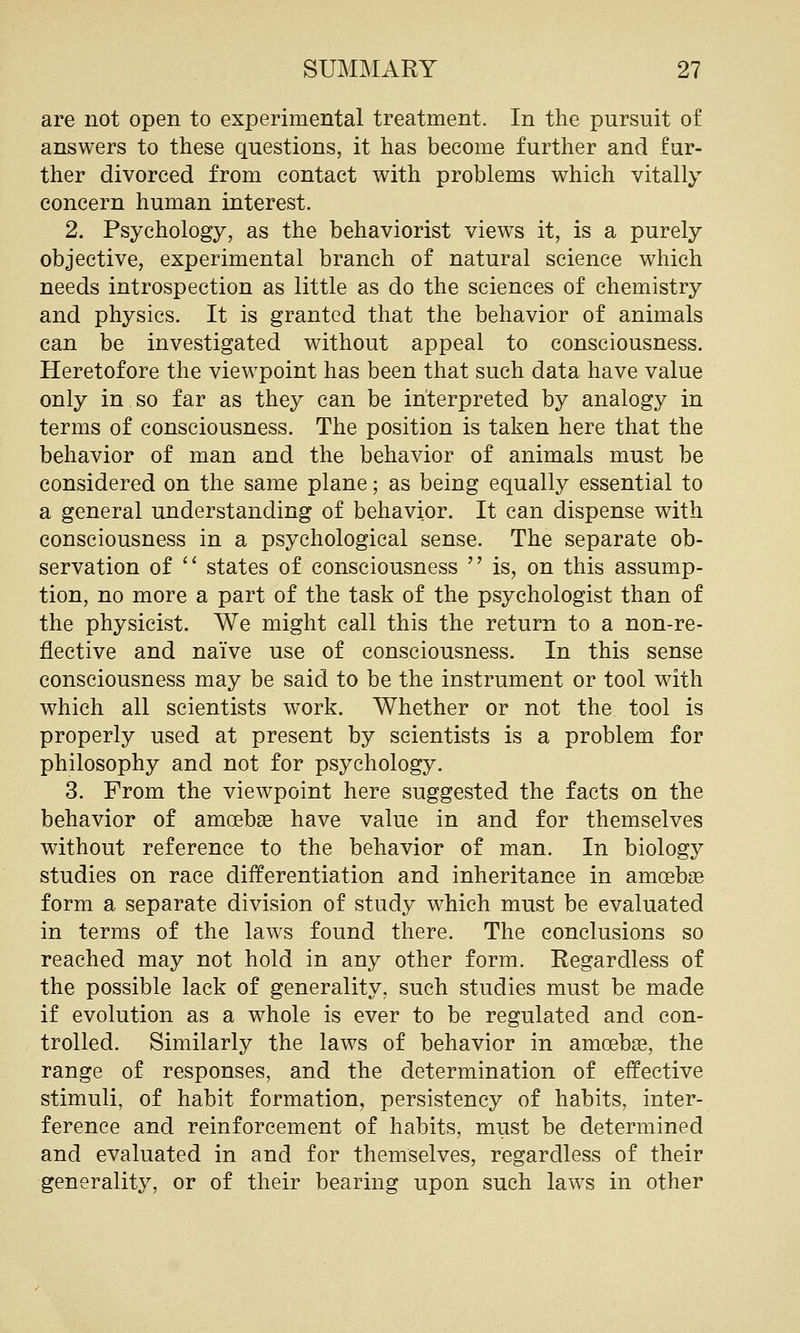 are not open to experimental treatment. In the pursuit of answers to these questions, it has become further and fur- ther divorced from contact with problems which vitally concern human interest. 2. Psychology, as the behaviorist views it, is a purely objective, experimental branch of natural science which needs introspection as little as do the sciences of chemistry and physics. It is granted that the behavior of animals can be investigated without appeal to consciousness. Heretofore the viewpoint has been that such data have value only in so far as they can be interpreted by analogy in terms of consciousness. The position is taken here that the behavior of man and the behavior of animals must be considered on the same plane; as being equally essential to a general understanding of behavior. It can dispense with consciousness in a psychological sense. The separate ob- servation of ^' states of consciousness  is, on this assump- tion, no more a part of the task of the psychologist than of the physicist. We might call this the return to a non-re- flective and naive use of consciousness. In this sense consciousness may be said to be the instrument or tool with which all scientists work. Whether or not the tool is properly used at present by scientists is a problem for philosophy and not for psychology. 3. From the viewpoint here suggested the facts on the behavior of amoebae have value in and for themselves without reference to the behavior of man. In biology studies on race differentiation and inheritance in amoebge form a separate division of study which must be evaluated in terms of the laws found there. The conclusions so reached may not hold in any other form. Regardless of the possible lack of generality, such studies must be made if evolution as a whole is ever to be regulated and con- trolled. Similarly the laws of behavior in amoebae, the range of responses, and the determination of effective stimuli, of habit formation, persistency of habits, inter- ference and reinforcement of habits, must be determined and evaluated in and for themselves, regardless of their generality, or of their bearing upon such laws in other