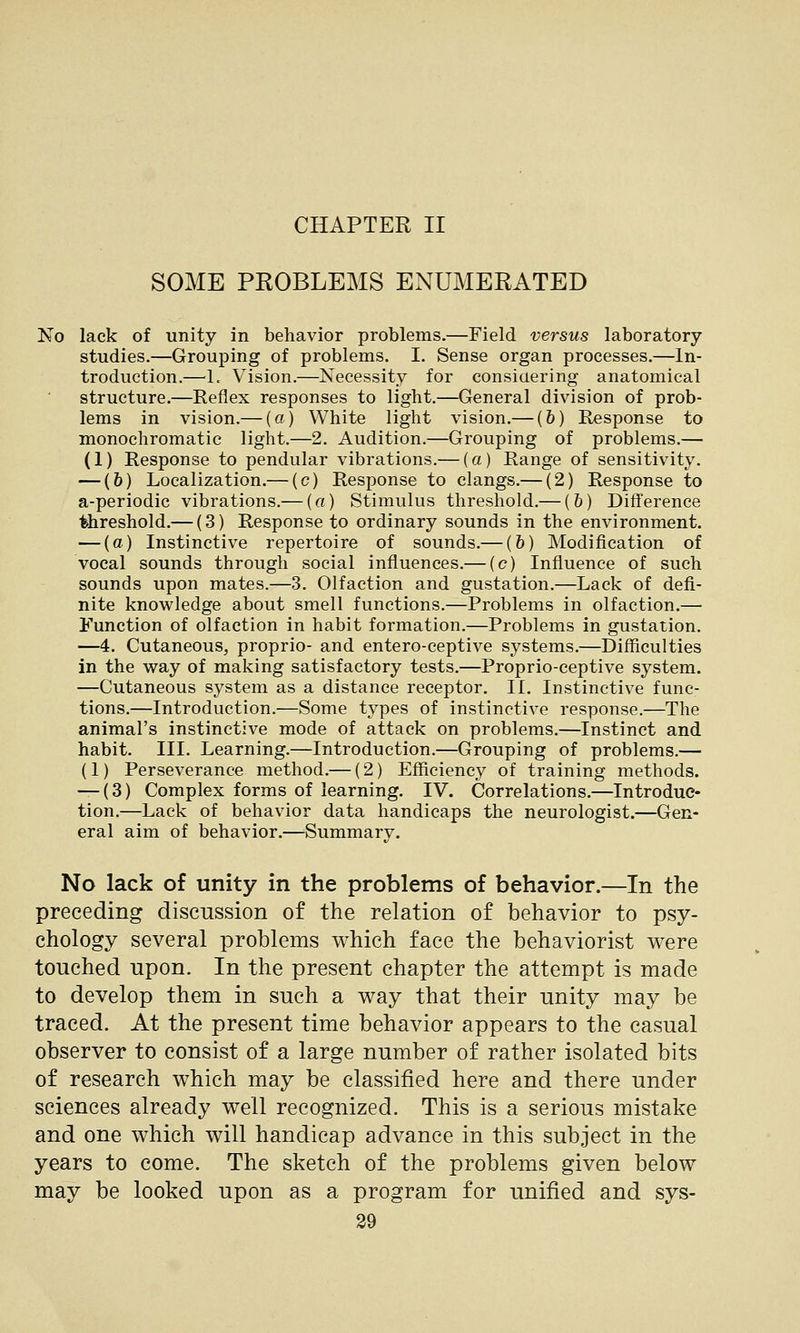 CHAPTER II SOME PROBLEMS ENUMERATED No lack of unity in behavior problems.—Field versus laboratory studies.—Grouping of problems. I. Sense organ processes,—In- troduction.—L Vision.—Necessity for consiaering anatomical structure.—Reflex responses to light.—General division of prob- lems in vision.— (a) White light vision.— (6) Response to monochromatic light.—2. Audition.—Grouping of problems.— (1) Response to pendular vibrations.— (a) Range of sensitivity. — (&) Localization.— (c) Response to clangs.— (2) Response to a-periodic vibrations.— (a) Stimulus threshold.— (&) Difference threshold.— (3) Response to ordinary sounds in the environment. — (a) Instinctive repertoire of sounds.— (6) Modification of vocal sounds through social influences.— (c) Influence of such sounds upon mates.—3. Olfaction and gustation.—Lack of defi- nite knowledge about smell functions.—Problems in olfaction.— Function of olfaction in habit formation.—Problems in gustation. —4. Cutaneous, proprio- and entero-ceptive systems.—Difficulties in the way of making satisfactory tests.—Proprio-ceptive system. —Cutaneous system as a distance receptor. 11. Instinctive func- tions.—Introduction.—Some types of instinctive response.—The animal's instinctive mode of attack on problems.—Instinct and habit. III. Learning.—Introduction.—Grouping of problems.— (1) Perseverance method.— (2) Efficiency of training methods. — (3) Complex forms of learning. IV. Correlations.—Introduc- tion.—Lack of behavior data handicaps the neurologist.—Gen- eral aim of behavior.—Summary. No lack of unity in the problems of behavior.—In the preceding discussion of the relation of behavior to psy- chology several problems which face the behaviorist were touched upon. In the present chapter the attempt is made to develop them in such a way that their unity may be traced. At the present time behavior appears to the casual observer to consist of a large number of rather isolated bits of research which may be classified here and there under sciences already well recognized. This is a serious mistake and one which will handicap advance in this subject in the years to come. The sketch of the problems given below may be looked upon as a program for unified and sys-