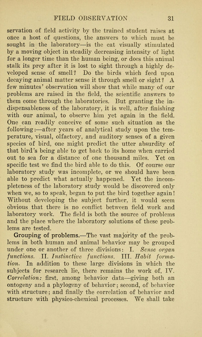 servation of field activity by the trained student raises at once a host of questions, the answers to which must be sought in the laboratory—is the cat visually stimulated by a moving object in steadily decreasing intensity of light for a longer time than the human being, or does this animal stalk its prey after it is lost to sight through a highly de- veloped sense of smell? Do the birds which feed upon decaying animal matter sense it through smell or sight ? A few minutes' observation will show that while many of our problems are raised in the field, the scientific answers to them come through the laboratories. But granting the in- dispensableness of the laboratory, it is well, after finishing with our animal, to observe him yet again in the field. One can readily conceive of some such situation as the following:—after years of analytical study upon the tem- perature, visual, olfactory, and auditory senses of a given species of bird, one might predict the utter absurdity of that bird's being able to get back to its home when carried out to sea for a distance of one thousand miles. Yet on specific test we find the bird able to do this. Of course our laboratory study was incomplete, or we should have been able to predict what actually happened. Yet the incom- pleteness of the laboratory study would be discovered only when we, so to speak, began to put the bird together again! Without developing the subject further, it would seem obvious that there is no conflict between field work and laboratory work. The field is both the source of problems and the place where the laboratory solutions of these prob- lems are tested. Grouping of problems.—The vast majority of the prob- lems in both human and animal behavior may be grouped under one or another of three divisions: I. Se7ise organ functions. .II. Instinctive functions. III. Habit forma- tion. In addition to these large divisions in which the subjects for research lie, there remains the work of, IV. Correlation: first, among behavior data—giving both an ontogeny and a phylogeny of behavior; second, of behavior with structure; and finally the correlation of behavior and structure with physico-chemical processes. We shall take