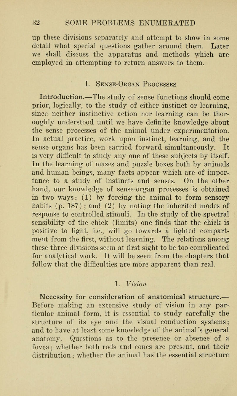 up these divisions separately and attempt to show in some detail what special questions gather around them. Later we shall discuss the apparatus and methods which are employed in attempting to return answers to them. I. Sense-Organ Processes Introduction.—The study of sense functions should come prior, logically, to the study of either instinct or learning, since neither instinctive action nor learning can be thor- oughly understood until we have definite knowledge about the sense processes of the animal under experimentation. In actual practice, work upon instinct, learning, and the sense organs has been carried forward simultaneously. It is very difficult to study any one of these subjects by itself. In the learning of mazes and puzzle boxes both by animals and human beings, many facts appear which are of impor- tance to a study of instincts and senses. On the other hand, our knowledge of sense-organ processes is obtained in two ways: (1) by forcing the animal to form sensory habits (p. 187) ; and (2) by noting the inherited modes of response to controlled stimuli. In the study of the spectral sensibility of the chick (limits) one finds that the chick is positive to light, i.e., will go towards a lighted compart- ment from the first, without learning. The relations among these three divisions seem at first sight to be too complicated for analytical work. It will be seen from the chapters that follow that the difficulties are more apparent than real. 1. Vision Necessity for consideration of anatomical structure.— Before making an extensive study of vision in any par- ticular animal form, it is essential to study carefully the structure of its eye and the visual conduction systems; and to have at least some knowledge of the animal's general anatomy. Questions as to the presence or absence of a fovea; whether both rods and cones are present, and their distribution; whether the animal has the essential structure