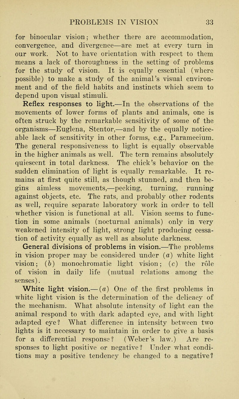 for binocular vision; whether there are accommodation, convergence, and divergence—are met at every turn in our work. Not to have orientation with respect to them means a lack of thoroughness in the setting of problems for the study of vision. It is equally essential (where possible) to make a study of the animal's visual environ- ment and of the field habits and instincts which seem to depend upon visual stimuli. Reflex responses to light.—In the observations of the movements of lower forms of plants and animals, one is often struck by the remarkable sensitivity of some of the organisms—Euglena, Stentor,—and by the equally notice- able lack of sensitivity in other forms, e.g., Paramecium. The general responsiveness to light is equally observable in the higher animals as well. The tern remains absolutely quiescent in total darkness. The chick's behavior on the sudden elimination of light is equally remarkable. It re- mains at first quite still, as though stunned, and then be- gins aimless movements,—pecking, turning, running against objects, etc. The rats, and probably other rodents as well, require separate laboratory work in order to tell whether vision is functional at all. Vision seems to func- tion in some animals (nocturnal animals) only in very weakened intensity of light, strong light producing cessa- tion of activity equally as well as absolute darkness. General divisions of problems in vision.—The problems in vision proper may be considered under {a) white light vision; (6) monochromatic light vision; (c) the role of vision in daily life (mutual relations among the senses). White light vision.— («) One of the first problems in white light vision is the determination of the delicacy of the mechanism. What absolute intensity of light can the animal respond to with dark adapted eye, and with light adapted eye? What difference in intensity between two lights is it necessary to maintain in order to give a basis for a differential response? (Weber's law.) Are re- sponses to light positive or negative? Under what condi- tions may a positive tendency be changed to a negative?