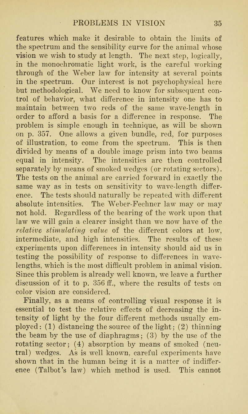 features which make it desirable to obtain the limits of the spectrum and the sensibility curve for the animal whose vision we wish to study at length. The next step, logically, in the monochromatic light work, is the careful working through of the Weber law for intensity at several points in the spectrum. Our interest is not psychophysical here but methodological. We need to know for subsequent con- trol of behavior, what difference in intensity one has to maintain between two reds of the same wave-length in order to afford a basis for a difference in response. The problem is simple enough in technique, as will be shown on p. 357. One allows a given bundle, red, for purposes of illustration, to come from the spectrum. This is then divided by means of a double image prism into two beams equal in intensity. The intensities are then controlled separately by means of smoked wedges (or rotating sectors). The tests on the animal are carried forward in exactly the same way as in tests on sensitivity to wave-length differ- ence. The tests should naturally be repeated with different absolute intensities. The Weber-Fechner law may or may not hold. Regardless of the bearing of the work upon that law we will gain a clearer insight than we now have of the relative stimulating value of the different colors at low, intermediate, and high intensities. The results of these experiments upon differences in intensity should aid us in testing the possibility of response to differences in wave- lengths, which is the most difficult problem in animal vision. Since this problem is already well known, we leave a further discussion of it to p. 356 ff., where the results of tests on color vision are considered. Finally, as a means of controlling visual response it is essential to test the relative effects of decreasing the in- tensity of light by the four different methods usually em- ployed: (1) distancing the source of the light; (2) thinning the beam by the use of diaphragms; (3) by the use of the rotating sector; (4) absorption by means of smoked (neu- tral) wedges. As is well known, careful experiments have shown that in the human being it is a matter of indiffer- ence (Talbot's law) which method is used. This cannot