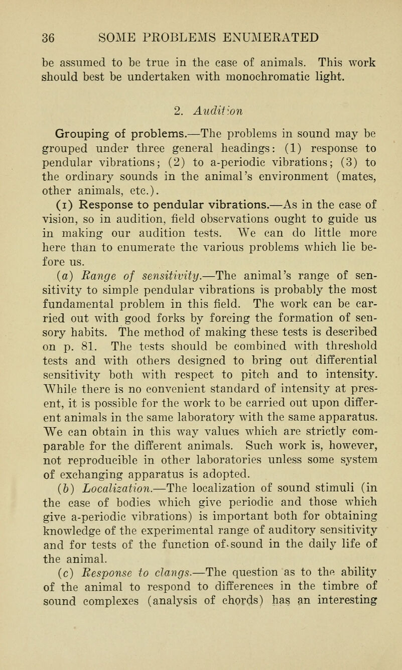 be assumed to be true in the case of animals. This work should best be undertaken with monochromatic light. 2. Audition Grouping of problems.—The problems in sound may be grouped under three general headings: (1) response to pendular vibrations; (2) to a-periodic vibrations; (3) to the ordinary sounds in the animal's environment (mates, other animals, etc.). (i) Response to pendular vibrations.—As in the case of vision, so in audition, field observations ought to guide us in making our audition tests. We can do little more here than to enumerate the various problems which lie be- fore us. (a) Range of sensitivity.—The animal's range of sen- sitivity to simple pendular vibrations is probably the most fundamental problem in this field. The work can be car- ried out with good forks by forcing the formation of sen- sory habits. The method of making these tests is described on p. 81. The tests should be combined with threshold tests and with others designed to bring out differential sensitivity both with respect to pitch and to intensity. While there is no convenient standard of intensity at pres- ent, it is possible for the work to be carried out upon differ- ent animals in the same laboratory with the same apparatus. We can obtain in this way values which are strictly com- parable for the different animals. Such work is, however, not reproducible in other laboratories unless some system of exchanging apparatus is adopted. (&) Localization.—The localization of sound stimuli (in the case of bodies which give periodic and those which give a-periodic vibrations) is important both for obtaining knowledge of the experimental range of auditory sensitivity and for tests of the function of - sound in the daily life of the animal. (c) Response to clangs.—The question as to the ability of the animal to respond to differences in the timbre of sound complexes (analysis of chords) has m interesting