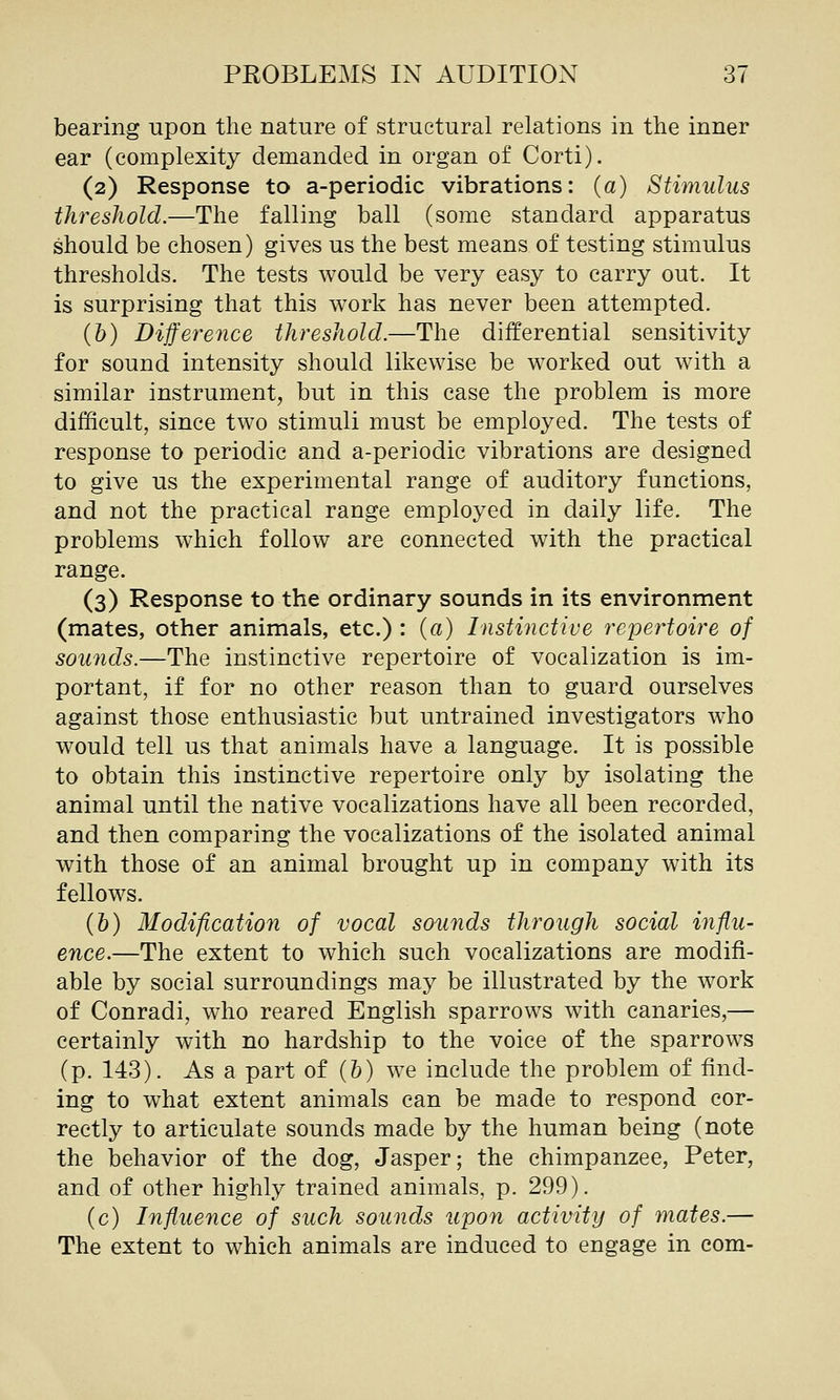 bearing upon the nature of structural relations in the inner ear (complexity demanded in organ of Corti). (2) Response to a-periodic vibrations: (a) Stimulus threshold.—The falling ball (some standard apparatus should be chosen) gives us the best means of testing stimulus thresholds. The tests would be very easy to carry out. It is surprising that this work has never been attempted. (b) Difference threshold.—The differential sensitivity for sound intensity should likewise be worked out with a similar instrument, but in this case the problem is more difficult, since two stimuli must be employed. The tests of response to periodic and a-periodic vibrations are designed to give us the experimental range of auditory functions, and not the practical range employed in daily life. The problems which follow are connected with the practical range. (3) Response to the ordinary sounds in its environment (mates, other animals, etc.) : (a) Instinctive repertoire of sounds.—The instinctive repertoire of vocalization is im- portant, if for no other reason than to guard ourselves against those enthusiastic but untrained investigators who would tell us that animals have a language. It is possible to obtain this instinctive repertoire only by isolating the animal until the native vocalizations have all been recorded, and then comparing the vocalizations of the isolated animal with those of an animal brought up in company with its fellows. (&) Modification of vocal sounds through social influ- ence.—The extent to which such vocalizations are modifi- able by social surroundings may be illustrated by the work of Conradi, who reared English sparrows with canaries,— certainly with no hardship to the voice of the sparrows (p. 143). As a part of (&) we include the problem of find- ing to what extent animals can be made to respond cor- rectly to articulate sounds made by the human being (note the behavior of the dog, Jasper; the chimpanzee, Peter, and of other highly trained animals, p. 299), (c) Influence of such sounds upon activity of mates.— The extent to which animals are induced to engage in com-