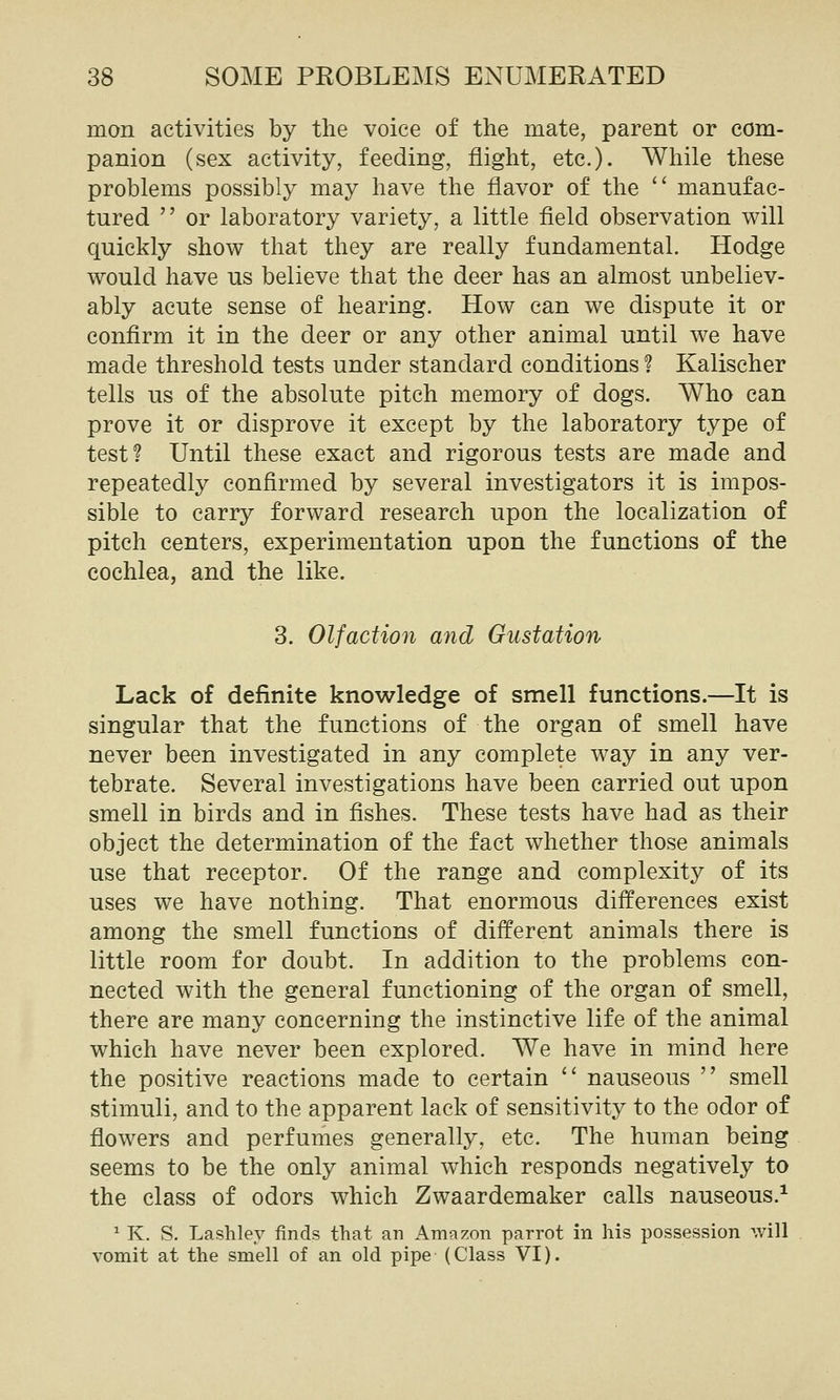 mon activities by the voice of the mate, parent or com- panion (sex activity, feeding, flight, etc.)- While these problems possibly may have the flavor of the ^' manufac- tured  or laboratory variety, a little field observation will quickly show that they are really fundamental. Hodge would have us believe that the deer has an almost unbeliev- ably acute sense of hearing. How can we dispute it or confirm it in the deer or any other animal until we have made threshold tests under standard conditions ? Kalischer tells us of the absolute pitch memory of dogs. Who can prove it or disprove it except by the laboratory type of test? Until these exact and rigorous tests are made and repeatedly confirmed by several investigators it is impos- sible to carry forward research upon the localization of pitch centers, experimentation upon the functions of the cochlea, and the like. 3. Olfaction and Gustation Lack of definite knowledge of smell functions.—It is singular that the functions of the organ of smell have never been investigated in any complete way in any ver- tebrate. Several investigations have been carried out upon smell in birds and in fishes. These tests have had as their object the determination of the fact whether those animals use that receptor. Of the range and complexity of its uses we have nothing. That enormous differences exist among the smell functions of different animals there is little room for doubt. In addition to the problems con- nected with the general functioning of the organ of smell, there are many concerning the instinctive life of the animal which have never been explored. We have in mind here the positive reactions made to certain  nauseous  smell stimuli, and to the apparent lack of sensitivity to the odor of flowers and perfumes generally, etc. The human being seems to be the only animal which responds negatively to the class of odors which Zwaardemaker calls nauseous.^ ^ K. S. Lashley finds that an Amazon parrot in his possession will vomit at the smell of an old pipe (Class VI).