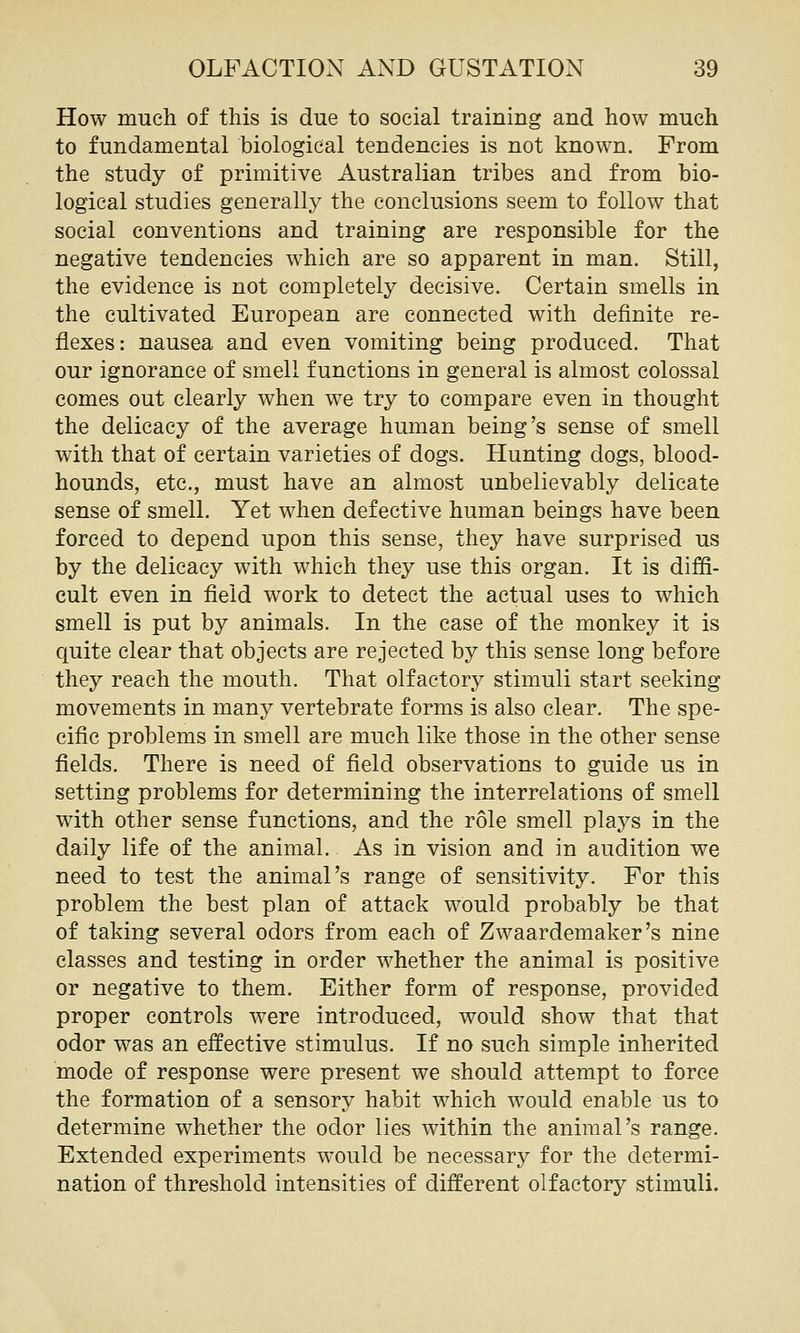 How much of this is due to social training and how much to fundamental biological tendencies is not known. From the study of primitive Australian tribes and from bio- logical studies generally the conclusions seem to follow that social conventions and training are responsible for the negative tendencies which are so apparent in man. Still, the evidence is not completely decisive. Certain smells in the cultivated European are connected with definite re- flexes: nausea and even vomiting being produced. That our ignorance of smell functions in general is almost colossal comes out clearly when we try to compare even in thought the delicacy of the average human being's sense of smell with that of certain varieties of dogs. Hunting dogs, blood- hounds, etc., must have an almost unbelievably delicate sense of smell. Yet when defective human beings have been forced to depend upon this sense, they have surprised us by the delicacy with which they use this organ. It is diffi- cult even in field work to detect the actual uses to which smell is put by animals. In the case of the monkey it is quite clear that objects are rejected by this sense long before they reach the mouth. That olfactory stimuli start seeking movements in many vertebrate forms is also clear. The spe- cific problems in smell are much like those in the other sense fields. There is need of field observations to guide us in setting problems for determining the interrelations of smell with other sense functions, and the role smell plays in the daily life of the animal. As in vision and in audition we need to test the animal's range of sensitivity. For this problem the best plan of attack would probably be that of taking several odors from each of Zwaardemaker's nine classes and testing in order whether the animal is positive or negative to them. Either form of response, provided proper controls were introduced, would show that that odor was an effective stimulus. If no such simple inherited mode of response were present we should attempt to force the formation of a sensory habit which would enable us to determine whether the odor lies within the animal's range. Extended experiments would be necessary for the determi- nation of threshold intensities of different olfactory stimuli.
