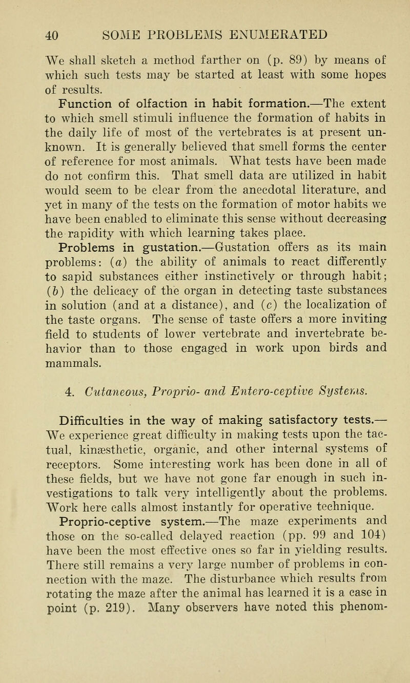 We shall sketch a method farther on (p. 89) by means of which such tests may be started at least with some hopes of results. Function of olfaction in habit formation.—The extent to which smell stimuli influence the formation of habits in the daily life of most of the vertebrates is at present un- known. It is generally believed that smell forms the center of reference for most animals. What tests have been made do not confirm this. That smell data are utilized in habit would seem to be clear from the anecdotal literature, and yet in many of the tests on the formation of motor habits we have been enabled to eliminate this sense without decreasing the rapidity with which learning takes place. Problems in gustation.—Gustation offers as its main problems: (a) the ability of animals to react differently to sapid substances either instinctively or through habit; (h) the delicacy of the organ in detecting taste substances in solution (and at a distance), and (c) the localization of the taste organs. The sense of taste offers a more inviting field to students of lower vertebrate and invertebrate be- havior than to those engaged in work upon birds and mammals. 4. Cutaneous, Propria- and Entero-ceptive Syster.is. Difficulties in the way of making satisfactory tests.— We experience great difficulty in making tests upon the tac- tual, kinesthetic, organic, and other internal systems of receptors. Some interesting work has been done in all of these fields, but we have not gone far enough in such in- vestigations to talk very intelligently about the problems. Work here calls almost instantly for operative technique. Proprio-ceptive system.—The maze experiments and those on the so-called delayed reaction (pp. 99 and 104) have been the most effective ones so far in yielding results. There still remains a very large number of problems in con- nection with the maze. The disturbance which results from rotating the maze after the animal has learned it is a case in point (p. 219). Many observers have noted this phenom-