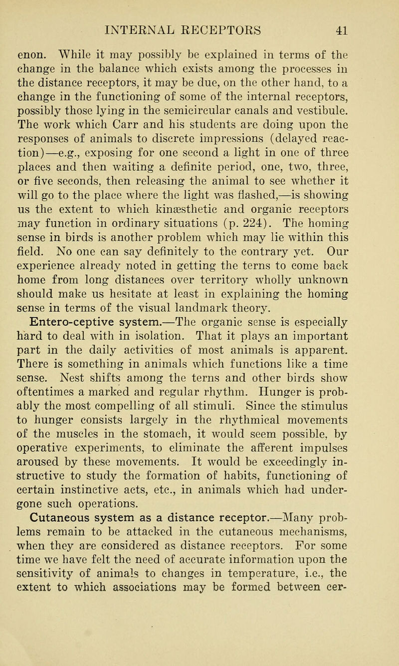enon. While it may possibly be explained in terms of the change in the balance which exists among the processes in the distance receptors, it may be due, on the other hand, to a change in the functioning of some of the internal receptors, possibly those lying in the semicircular canals and vestibule. The work which Carr and his students are doing upon the responses of animals to discrete impressions (delayed reac- tion)—e.g., exposing for one second a light in one of three places and then waiting a definite period, one, two, three, or five seconds, then releasing the animal to see whether it will go to the place where the light was flashed,—is showing us the extent to which kinsesthetic and organic receptors may function in ordinary situations (p. 224). The homing sense in birds is another problem which may lie within this field. No one can say definitely to the contrary yet. Our experience already noted in getting the terns to come back home from long distances over territory wholly unknown should make us hesitate at least in explaining the homing sense in terms of the visual landmark theory. Entero-ceptive system.—The organic sense is especially hard to deal with in isolation. That it plays an important part in the daily activities of most animals is apparent. There is something in animals which functions like a time sense. Nest shifts among the terns and other birds show oftentimes a marked and regular rhythm. Hunger is prob- ably the most compelling of all stimuli. Since the stimulus to hunger consists largely in the rhythmical movements of the muscles in the stomach, it would seem possible, by operative experiments, to eliminate the afferent impulses aroused by these movements. It would be exceedingly in- structive to study the formation of habits, functioning of certain instinctive acts, etc., in animals which had under- gone such operations. Cutaneous system as a distance receptor.—Many prob- lems remain to be attacked in the cutaneous mechanisms, when they are considered as distance receptors. For some time we have felt the need of accurate information upon the sensitivity of animals to changes in temperature, i.e., the extent to which associations may be formed between cer-