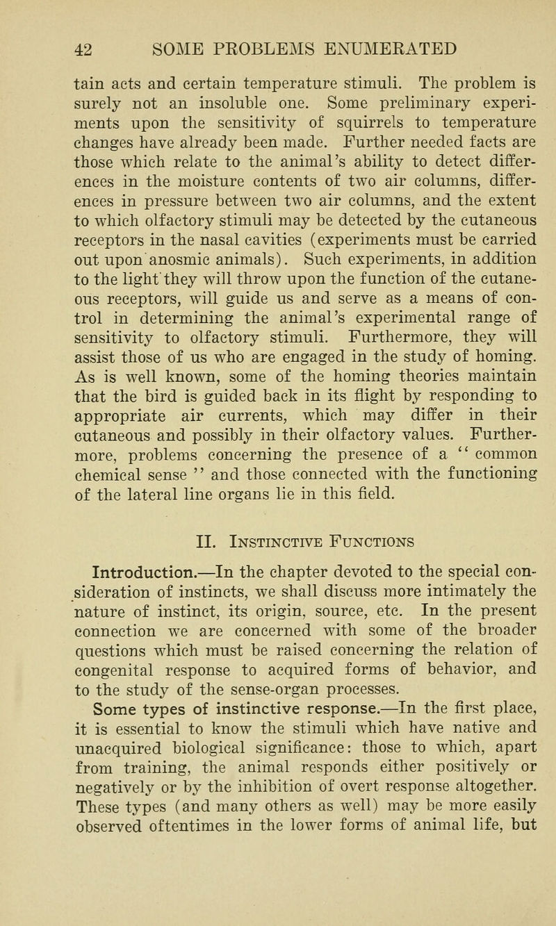 tain acts and certain temperature stimuli. The problem is surely not an insoluble one. Some preliminary experi- ments upon the sensitivity of squirrels to temperature changes have already been made. Further needed facts are those which relate to the animal's ability to detect differ- ences in the moisture contents of two air columns, differ- ences in pressure between two air columns, and the extent to which olfactory stimuli may be detected by the cutaneous receptors in the nasal cavities (experiments must be carried out upon'anosmic animals). Such experiments, in addition to the light'they will throw upon the function of the cutane- ous receptors, will guide us and serve as a means of con- trol in determining the animal's experimental range of sensitivity to olfactory stimuli. Furthermore, they will assist those of us who are engaged in the study of homing. As is well known, some of the homing theories maintain that the bird is guided back in its flight by responding to appropriate air currents, which may differ in their cutaneous and possibly in their olfactory values. Further- more, problems concerning the presence of a  common chemical sense  and those connected with the functioning of the lateral line organs lie in this field. II. Instinctive Functions Introduction.—In the chapter devoted to the special con- sideration of instincts, we shall discuss more intimately the nature of instinct, its origin, source, etc. In the present connection we are concerned with some of the broader questions which must be raised concerning the relation of congenital response to acquired forms of behavior, and to the study of the sense-organ processes. Some types of instinctive response.—In the first place, it is essential to know the stimuli which have native and unacquired biological significance: those to which, apart from training, the animal responds either positively or negatively or by the inhibition of overt response altogether. These types (and many others as well) may be more easily observed oftentimes in the lower forms of animal life, but