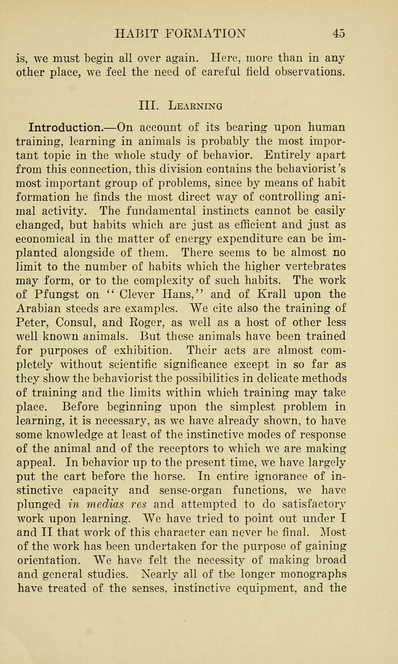 is, we must begin all over again. Here, more than in any other place, we feel the need of careful field observations. III. Learning Introduction.—On account of its bearing upon human training, learning in animals is probably the most impor- tant topic in the whole study of behavior. Entirely apart from this connection, this division contains the behaviorist's most important group of problems, since by means of habit formation he finds the most direct way of controlling ani- mal activity. The fundamental instincts cannot be easily changed, but habits which are just as efficient and just as economical in the matter of energy expenditure can be im- planted alongside of them. There seems to be almost no limit to the number of habits which the higher vertebrates may form, or to the complexity of such habits. The work of Pfungst on '' Clever Hans, and of Krall upon the Arabian steeds are examples. We cite also the training of Peter, Consul, and Roger, as well as a host of other less well known animals. But these animals have been trained for purposes of exhibition. Their acts are almost com- pletely without scientific significance except in so far as they show the behaviorist the possibilities in delicate methods of training and the limits within which training may take place. Before beginning upon the simplest problem in learning, it is necessary, as we have already shown, to have some knowledge at least of the instinctive modes of response of the animal and of the receptors to which we are making appeal. In behavior up to the present time, we have largely put the cart before the horse. In entire ignorance of in- stinctive capacity and sense-organ functions, we have plunged in medias res and attempted to do satisfactory work upon learning. We have tried to point out under I and II that work of this character can never be final. Most of the work has been undertaken for the purpose of gaining orientation. We have felt the necessity of making broad and general studies. Nearly all of the longer monographs have treated of the senses, instinctive equipment, and the
