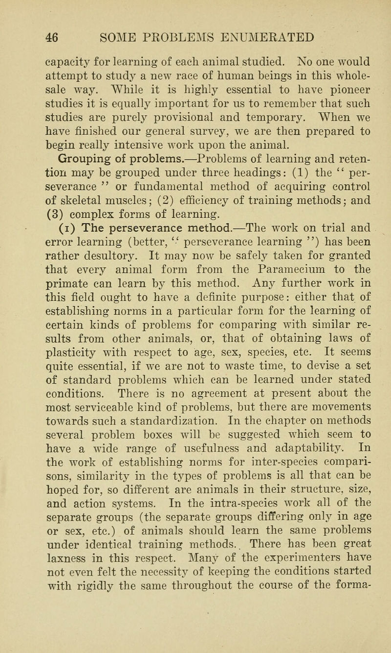 capacity for learning of each animal studied. No one would attempt to study a new race of human beings in this whole- sale way. While it is highly essential to have pioneer studies it is equally important for us to remember that such studies are purely provisional and temporary. When we have finished our general survey, we are then prepared to begin really intensive work upon the animal. Grouping of problems.—Problems of learning and reten- tion may be grouped under three headings: (1) the  per- severance  or fundamental method of acquiring control of skeletal muscles; (2) efficiency of training methods; and (3) complex forms of learning. (i) The perseverance method.—The work on trial and error learning (better, '•' perseverance learning ) has been rather desultory. It may now be safely taken for granted that every animal form from the Paramecium to the primate can learn by this method. Any further work in this field ought to have a definite purpose: either that of establishing norms in a particular form for the learning of certain kinds of problems for comparing with similar re- sults from other animals, or, that of obtaining laws of plasticity with respect to age, sex, species, etc. It seems quite essential, if we are not to waste time, to devise a set of standard problems which can be learned under stated conditions. There is no agreement at present about the most serviceable kind of problems, but there are movements towards such a standardization. In the chapter on methods several problem boxes will be suggested which seem to have a wide range of usefulness and adaptability. In the work of establishing norms for inter-species compari- sons, similarity in the types of problems is all that can be hoped for, so different are animals in their structure, size, and action systems. In the intra-species work all of the separate groups (the separate groups differing only in age or sex, etc.) of animals should learn the same problems under identical training methods.. There has been great laxness in this respect. Many of the experimenters have not even felt the necessity of keeping the conditions started with rigidly the same throughout the course of the forma-