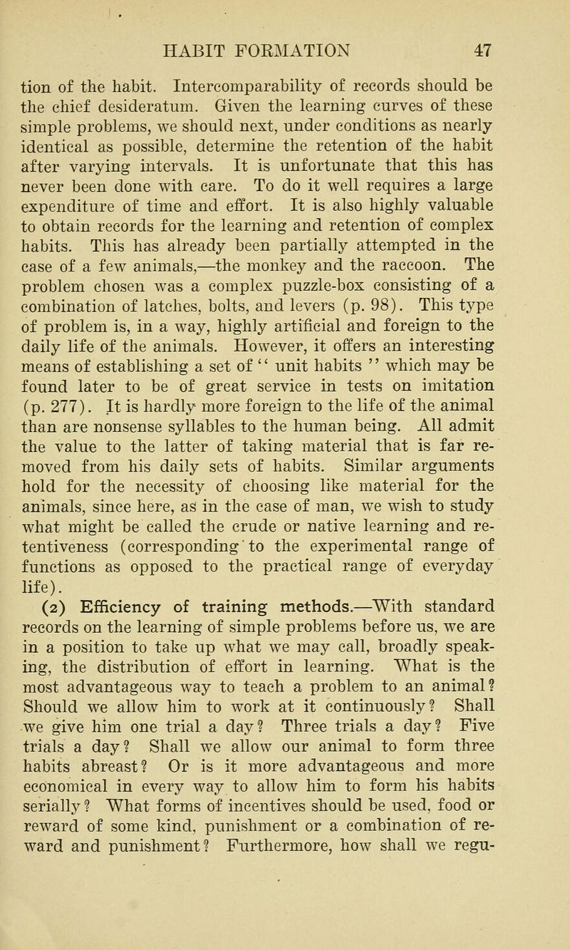 tion of the habit. Intercomparability of records should be the chief desideratum. Given the learning curves of these simple problems, we should next, under conditions as nearly- identical as possible, determine the retention of the habit after varying intervals. It is unfortunate that this has never been done with care. To do it well requires a large expenditure of time and effort. It is also highly valuable to obtain records for the learning and retention of complex habits. This has already been partially attempted in the case of a few animals,—the monkey and the raccoon. The problem chosen was a complex puzzle-box consisting of a combination of latches, bolts, and levers (p. 98). This type of problem is, in a way, highly artificial and foreign to the daily life of the animals. However, it offers an interesting means of establishing a set of '' unit habits '' which may be found later to be of great service in tests on imitation (p. 277). It is hardly more foreign to the life of the animal than are nonsense syllables to the human being. All admit the value to the latter of taking material that is far re- moved from his daily sets of habits. Similar arguments hold for the necessity of choosing like material for the animals, since here, as in the case of man, we wish to study what might be called the crude or native learning and re- tentiveness (correspondingto the experimental range of functions as opposed to the practical range of everyday life). (2) Efficiency of training methods.—With standard records on the learning of simple problems before us, we are in a position to take up what we may call, broadly speak- ing, the distribution of effort in learning. What is the most advantageous way to teach a problem to an animal? Should we allow him to work at it continuously? Shall we give him one trial a day? Three trials a day? Five trials a day? Shall we allow our animal to form three habits abreast? Or is it more advantageous and more economical in every way to allow him to form his habits serially ? What forms of incentives should be used, food or reward of some kind, punishment or a combination of re- ward and punishment? Furthermore, how shall we regu-
