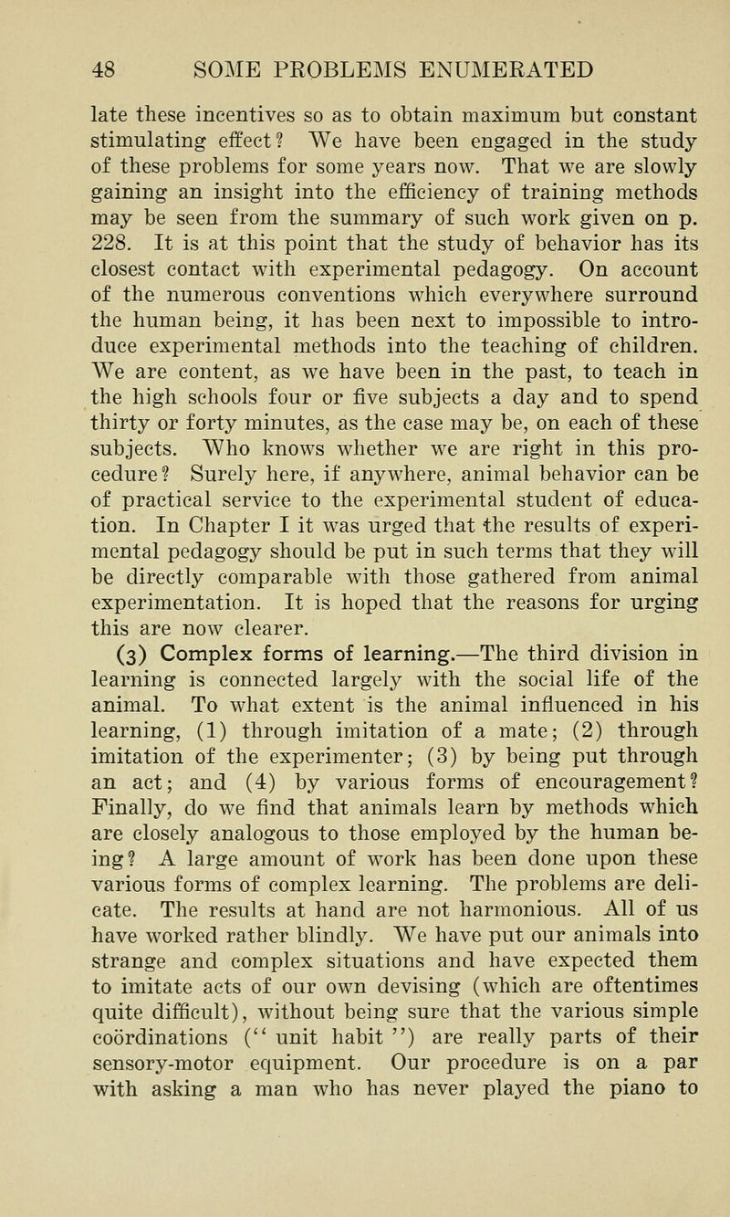 late these incentives so as to obtain maximum but constant stimulating effect? We have been engaged in the study of these problems for some years now. That we are slowly gaining an insight into the efficiency of training methods may be seen from the summary of such work given on p. 228. It is at this point that the study of behavior has its closest contact with experimental pedagogy. On account of the numerous conventions which everywhere surround the human being, it has been next to impossible to intro- duce experimental methods into the teaching of children. We are content, as we have been in the past, to teach in the high schools four or five subjects a day and to spend thirty or forty minutes, as the case may be, on each of these subjects. Who knows whether we are right in this pro- cedure? Surely here, if anywhere, animal behavior can be of practical service to the experimental student of educa- tion. In Chapter I it was urged that the results of experi- mental pedagogy should be put in such terms that they will be directly comparable with those gathered from animal experimentation. It is hoped that the reasons for urging this are now clearer. (3) Complex forms of learning.—The third division in learning is connected largely with the social life of the animal. To what extent is the animal influenced in his learning, (1) through imitation of a mate; (2) through imitation of the experimenter; (3) by being put through an act; and (4) by various forms of encouragement? Finally, do we find that animals learn by methods which are closely analogous to those employed by the human be- ing? A large amount of work has been done upon these various forms of complex learning. The problems are deli- cate. The results at hand are not harmonious. All of us have worked rather blindly. We have put our animals into strange and complex situations and have expected them to imitate acts of our own devising (which are oftentimes quite difficult), without being sure that the various simple coordinations C unit habit ) are really parts of their sensory-motor equipment. Our procedure is on a par with asking a man who has never played the piano to