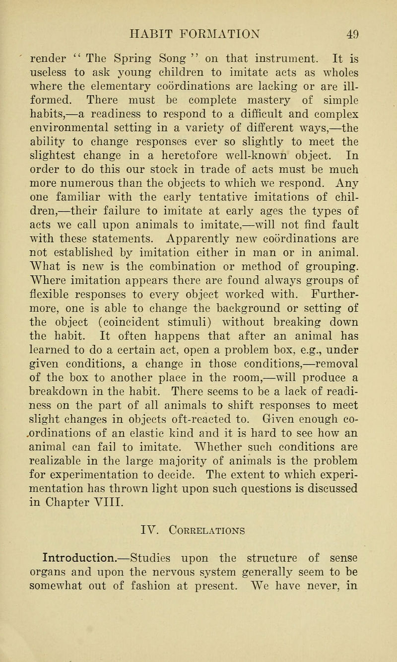 render  The Spring Song  on that instrument. It is useless to ask young children to imitate acts as wholes where the elementary coordinations are lacking or are ill- formed. There must be complete mastery of simple habits,—a readiness to respond to a difficult and complex environmental setting in a variety of different ways,—the ability to change responses ever so slightly to meet the slightest change in a heretofore well-known object. In order to do this our stock in trade of acts must be much more numerous than the objects to which we respond. Any one familiar with the early tentative imitations of chil- dren,—their failure to imitate at early ages the types of acts we call upon animals to imitate,—will not find fault with these statements. Apparently new coordinations are not established by imitation either in man or in animal. What is new is the combination or method of grouping. Where imitation appears there are found always groups of flexible responses to every object worked with. Further- more, one is able to change the background or setting of the object (coincident stimuli) without breaking down the habit. It often happens that after an animal has learned to do a certain act, open a problem box, e.g., under given conditions, a change in those conditions,—removal of the box to another place in the room,—will produce a breakdown in the habit. There seems to be a lack of readi- ness on the part of all animals to shift responses to meet slight changes in objects oft-reacted to. G-iven enough co- .ordinations of an elastic kind and it is hard to see how an animal can fail to imitate. Whether such conditions are realizable in the large majority of animals is the problem for experimentation to decide. The extent to which experi- mentation has thrown light upon such questions is discussed in Chapter VIII. IV. Correlations Introduction.—Studies upon the structure of sense organs and upon the nervous system generally seem to be somewhat out of fashion at present. We have never, in