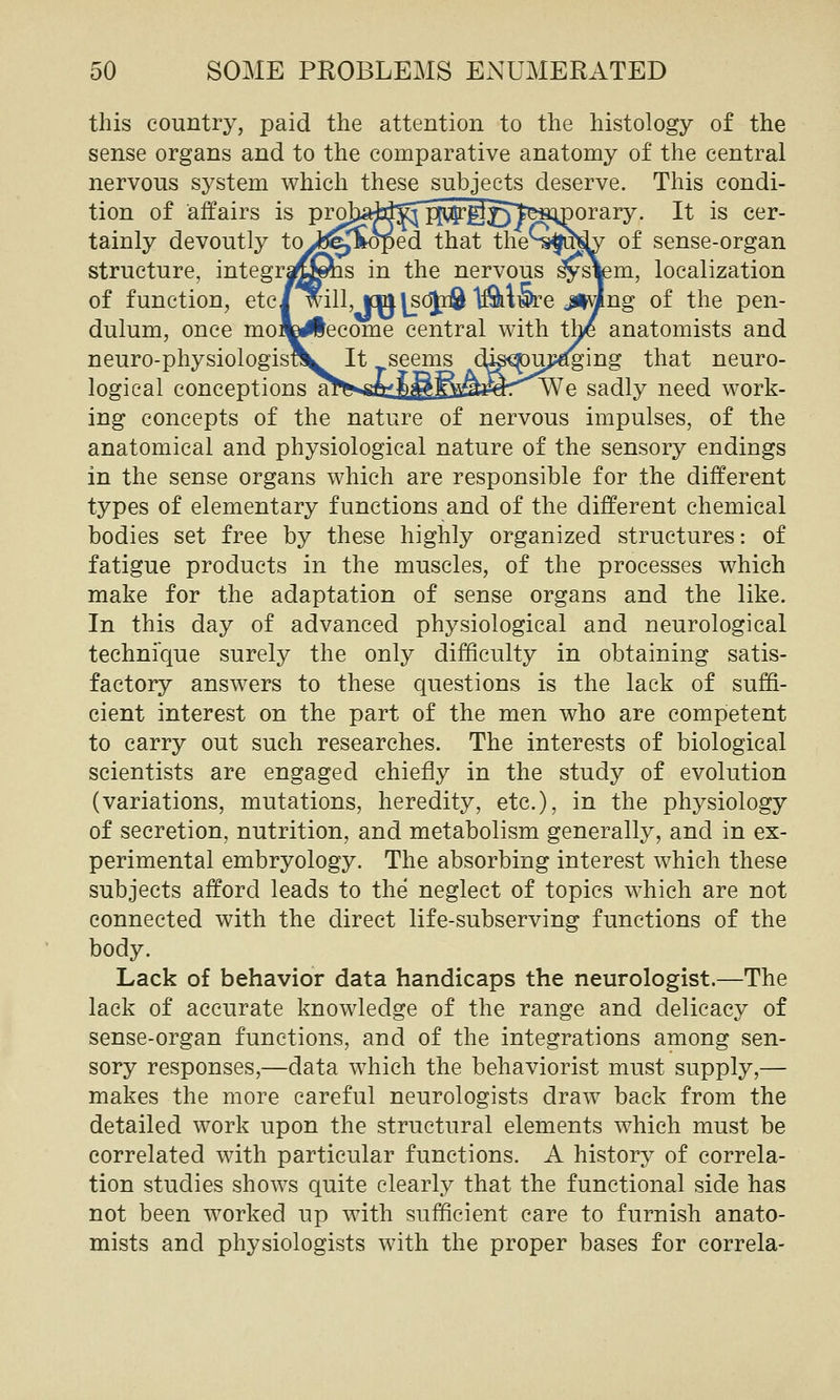 this country, paid the attention to the histology of the sense organs and to the comparative anatomy of the central nervous system which these subjects deserve. This condi- tion of affairs is projiaid^'^^ggjf^iimorary. It is cer- tainly devoutly to JfJ^Soped that the^-sfu^ of sense-organ structure, integraf^^s in the nervous ^sVem, localization of function, etc/will, icmjsci^ Ifiklwre JlwJng of the pen- dulum, once moik^ecome central with the anatomists and neuro-physiologis?lL It seems dis^uj^ing that neuro- logical conceptions a^^^tJ^fi^^rWe sadly need work- ing concepts of the nature of nervous impulses, of the anatomical and physiological nature of the sensory endings in the sense organs which are responsible for the different types of elementary functions and of the different chemical bodies set free by these highly organized structures: of fatigue products in the muscles, of the processes which make for the adaptation of sense organs and the like. In this day of advanced physiological and neurological technique surely the only difficulty in obtaining satis- factory answers to these questions is the lack of suffi- cient interest on the part of the men who are competent to carry out such researches. The interests of biological scientists are engaged chiefly in the study of evolution (variations, mutations, heredity, etc.), in the physiology of secretion, nutrition, and metabolism generally, and in ex- perimental embryology. The absorbing interest which these subjects afford leads to the neglect of topics which are not connected with the direct life-subserving functions of the body. Lack of behavior data handicaps the neurologist.—The lack of accurate knowledge of the range and delicacy of sense-organ functions, and of the integrations among sen- sory responses,—data which the behaviorist must supply,— makes the more careful neurologists draw back from the detailed work upon the structural elements which must be correlated with particular functions. A history of correla- tion studies shows quite clearly that the functional side has not been worked up with sufficient care to furnish anato- mists and physiologists with the proper bases for correla-