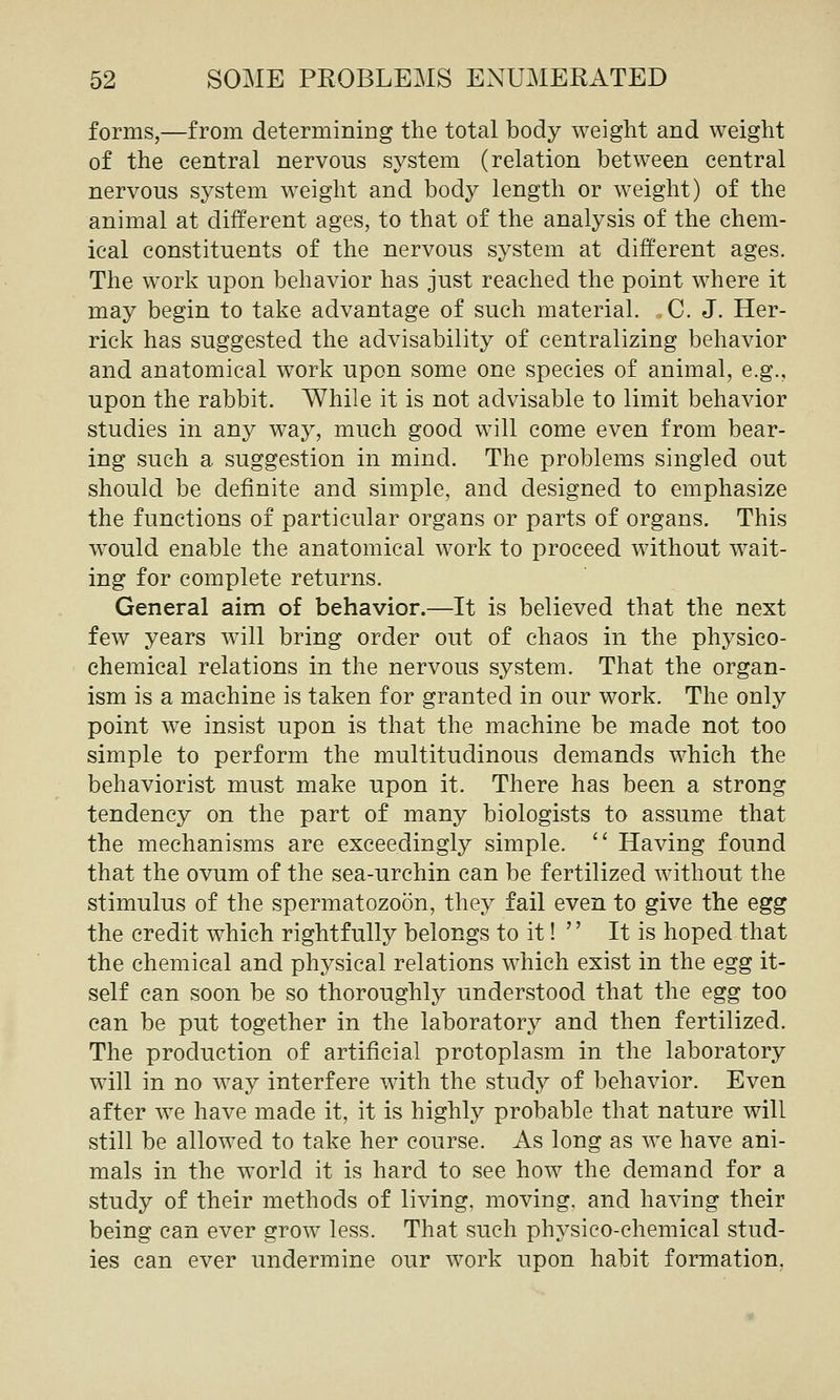 forms,—from determining the total body weight and weight of the central nervous system (relation between central nervous system weight and body length or weight) of the animal at different ages, to that of the analysis of the chem- ical constituents of the nervous system at different ages. The work upon behavior has just reached the point where it may begin to take advantage of such material. . C. J. Her- rick has suggested the advisability of centralizing behavior and anatomical work upon some one species of animal, e.g., upon the rabbit. While it is not advisable to limit behavior studies in any way, much good will come even from bear- ing such a suggestion in mind. The problems singled out should be definite and simple, and designed to emphasize the functions of particular organs or parts of organs. This would enable the anatomical work to proceed without wait- ing for complete returns. General aim of behavior.—It is believed that the next few years will bring order out of chaos in the physico- chemical relations in the nervous system. That the organ- ism is a machine is taken for granted in our work. The only point we insist upon is that the machine be made not too simple to perform the multitudinous demands which the behaviorist must make upon it. There has been a strong tendency on the part of many biologists to assume that the mechanisms are exceedingly simple. '' Having found that the ovum of the sea-urchin can be fertilized without the stimulus of the spermatozoon, they fail even to give the egg the credit which rightfully belongs to it!  It is hoped that the chemical and physical relations which exist in the egg it- self can soon be so thoroughly understood that the egg too can be put together in the laboratory and then fertilized. The production of artificial protoplasm in the laboratory will in no way interfere with the study of behavior. Even after we have made it, it is highly probable that nature will still be allowed to take her course. As long as we have ani- mals in the world it is hard to see how the demand for a study of their methods of living, moving, and having their being can ever grow less. That such phj^sico-chemical stud- ies can ever undermine our work upon habit formation,