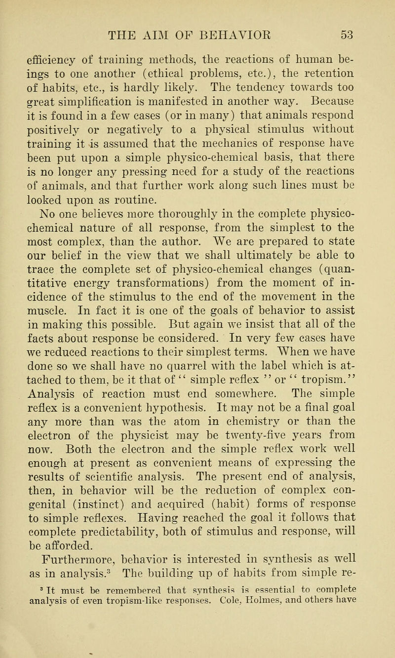 efficiency of training methods, the reactions of human be- ings to one another (ethical problems, etc.), the retention of habits, etc., is hardly likely. The tendency towards too great simplification is manifested in another way. Because it is found in a few cases (or in many) that animals respond positively or negatively to a physical stimulus without training it is assumed that the mechanics of response have been put upon a simple physico-chemical basis, that there is no longer any pressing need for a study of the reactions of animals, and that further work along such lines must be looked upon as routine. No one believes more thoroughly in the complete physico- chemical nature of all response, from the simplest to the most complex, than the author. We are prepared to state our belief in the view that we shall ultimately be able to trace the complete set of physico-chemical changes (quan- titative energy transformations) from the moment of in- cidence of the stimulus to the end of the movement in the muscle. In fact it is one of the goals of behavior to assist in making this possible. But again we insist that all of the facts about response be considered. In very few cases have we reduced reactions to their simplest terms. When we have done so we shall have no c[uarrel with the label which is at- tached to them, be it that of ' simple reflex  or '' tropism. Analysis of reaction must end somewhere. The simple reflex is a convenient hypothesis. It may not be a final goal any more than was the atom in chemistry or than the electron of the physicist may be twenty-five years from now. Both the electron and the simple reflex w^ork well enough at present as convenient means of expressing the results of scientific analysis. The present end of analysis, then, in behavior wall be the reduction of complex con- genital (instinct) and acquired (habit) forms of response to simple reflexes. Having reached the goal it follows that complete predictability, both of stimulus and response, will be afforded. Furthermore, behavior is interested in synthesis as well as in analysis.^ The building up of habits from simple re- ^ It must be remembered that synthesis is essential to complete analysis of even tropism-like responses. Cole, Holmes, and others have