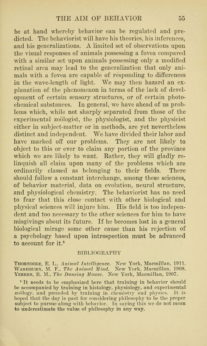 be at hand whereby behavior can be regulated and pre- dicted. The behaviorist will have his theories, his inferences, and his generalizations. A limited set of observations upon the visual responses of animals possessing a fovea compared with a similar set upon animals possessing only a modified retinal area may lead to the generalization that only ani- mals with a fovea are capable of responding to differences in the wave-length of light. We may then hazard an ex- planation of the phenomenon in terms of the lack of devel- opment of certain sensory structures, or of certain photo- chemical substances. In general, we have ahead of us prob- lems which, while not sharply separated from those of the experimental zoologist, the physiologist, and the physicist either in subject-matter or in methods, are yet nevertheless distinct and independent. We have divided their labor and have marked off our problems. They are not likely to object to this or ever to claim any portion of the province which we are likely to want. Rather, they will gladly re- linquish all claim upon many of the problems which are ordinarily classed as belonging to their fields. There should follow a constant interchange, among these sciences, of behavior material, data on evolution, neural structure, and physiological chemistry. The behaviorist has no need to fear that this close contact with other biological and physical sciences will injure him. His field is too indepen- dent and too necessary to the other sciences for him to have misgivings about its future. If he becomes lost in a general biological mirage some other cause than his rejection of a psychology based upon introspection must be advanced to account for it.^ BIBLIOGRAPHY Thorndike, E. L.. Animal Intelligence. New York, Macmillan, 1911. Washburn, M, F., The Animal Mind. New York, Macmillan, 1908. Yerkes, E. M., The Dancing Mouse. New York, Macmillan, 1907. ' It needs to be emphasized here that training in behavior should be accompanied by training in histology, physiology, and experimental zoology, and preceded by training in chemistry and physics. It is hoped that the day is past for considering philosophy to be the proper subject to pursue along with behavior. In saying this we do not mean to underestimate the value of philosophy in any way.