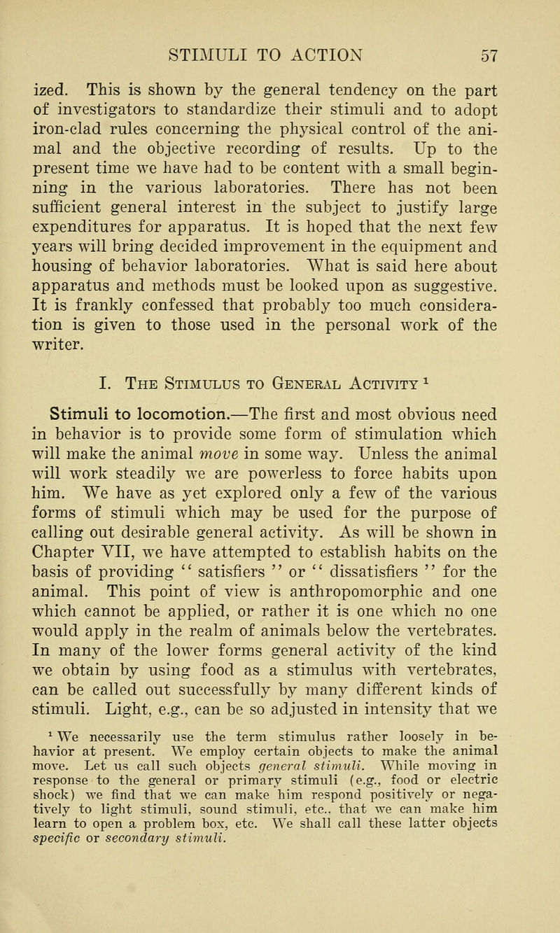 ized. This is shown by the general tendency on the part of investigators to standardize their stimuli and to adopt iron-clad rules concerning the physical control of the ani- mal and the objective recording of results. Up to the present time we have had to be content with a small begin- ning in the various laboratories. There has not been sufficient general interest in the subject to justify large expenditures for apparatus. It is hoped that the next few years will bring decided improvement in the equipment and housing of behavior laboratories. What is said here about apparatus and methods must be looked upon as suggestive. It is frankly confessed that probably too much considera- tion is given to those used in the personal work of the writer. I. The Stimulus to General Activity ^ Stimuli to locomotion.—The first and most obvious need in behavior is to provide some form of stimulation which will make the animal move in some way. Unless the animal will work steadily we are powerless to force habits upon him. We have as yet explored only a few of the various forms of stimuli which may be used for the purpose of calling out desirable general activity. As will be shown in Chapter VII, we have attempted to establish habits on the basis of providing  satisfiers  or  dissatisfiers  for the animal. This point of view is anthropomorphic and one which cannot be applied, or rather it is one which no one would apply in the realm of animals below the vertebrates. In many of the lower forms general activity of the kind we obtain by using food as a stimulus with vertebrates, can be called out successfully by many different kinds of stimuli. Light, e.g., can be so adjusted in intensity that we ^ We necessarily use the term stimulus rather loosely in be- havior at present. We employ certain objects to make the animal move. Let us call such objects general stimuli. While moving in response to the general or primary stimuli {e.g., food or electric shock) we find that we can make him respond positively or nega- tively to light stimuli, sound stimuli, etc.. that we can make him learn to open a problem box, etc. We shall call these latter objects specific or secondary stimuli.