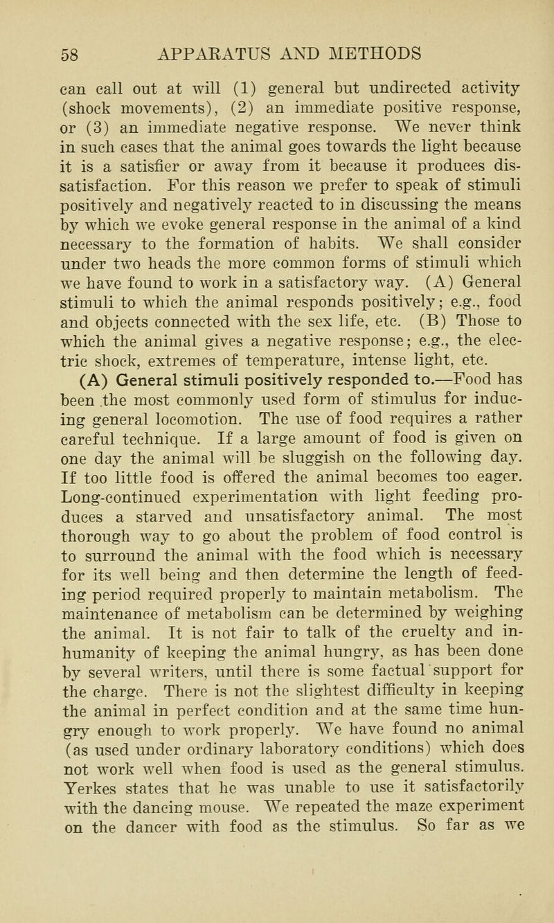 can call out at will (1) general but undirected activity (shock movements), (2) an immediate positive response, or (3) an immediate negative response. We never think in such cases that the animal goes towards the light because it is a satisfier or away from it because it produces dis- satisfaction. For this reason we prefer to speak of stimuli positively and negatively reacted to in discussing the means by which we evoke general response in the animal of a kind necessary to the formation of habits. We shall consider under two heads the more common forms of stimuli which we have found to work in a satisfactory way. (A) General stimuli to which the animal responds positively; e.g., food and objects connected with the sex life, etc. (B) Those to which the animal gives a negative response; e.g., the elec- tric shock, extremes of temperature, intense light, etc. (A) General stimuli positively responded to.—Food has been the most commonly used form of stimulus for induc- ing general locomotion. The use of food requires a rather careful technique. If a large amount of food is given on one day the animal will be sluggish on the following day. If too little food is offered the animal becomes too eager. Long-continued experimentation with light feeding pro- duces a starved and unsatisfactory animal. The most thorough way to go about the problem of food control is to surround the animal with the food which is necessary for its well being and then determine the length of feed- ing period required properly to maintain metabolism. The maintenance of metabolism can be determined by weighing the animal. It is not fair to talk of the cruelty and in- humanity of keeping the animal hungry, as has been done by several writers, until there is some factual support for the charge. There is not the slightest difficulty in keeping the animal in perfect condition and at the same time hun- gry enough to work properly. We have found no animal (as used under ordinary laboratory conditions) which does not work well when food is used as the general stimulus. Yerkes states that he was unable to use it satisfactorily with the dancing m_ouse. We repeated the maze experiment on the dancer with food as the stimulus. So far as we